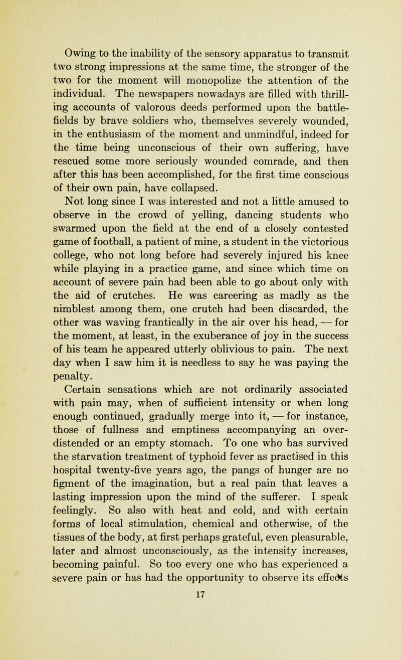 Owing to the inability of the sensory apparatus to transmit two strong impressions at the same time, the stronger of the two for the moment will monopolize the attention of the individual. The newspapers nowadays are filled with thrill- ing accounts of valorous deeds performed upon the battle- fields by brave soldiers who, themselves severely wounded, in the enthusiasm of the moment and unmindful, indeed for the time being unconscious of their own suffering, have rescued some more seriously wounded comrade, and then after this has been accomplished, for the first time conscious of their own pain, have collapsed. Not long since I was interested and not a little amused to observe in the crowd of yelling, dancing students who swarmed upon the field at the end of a closely contested game of football, a patient of mine, a student in the victorious college, who not long before had severely injured his knee while playing in a practice game, and since which time on account of severe pain had been able to go about only with the aid of crutches. He was careering as madly as the nimblest among them, one crutch had been discarded, the other was waving frantically in the air over his head, — for the moment, at least, in the exuberance of joy in the success of his team he appeared utterly oblivious to pain. The next day when I saw him it is needless to say he was paying the penalty. Certain sensations which are not ordinarily associated with pain may, when of sufficient intensity or when long enough continued, gradually merge into it, — for instance, those of fullness and emptiness accompanying an over- distended or an empty stomach. To one who has survived the starvation treatment of typhoid fever as practised in this hospital twenty-five years ago, the pangs of hunger are no figment of the imagination, but a real pain that leaves a lasting impression upon the mind of the sufferer. I speak feelingly. So also with heat and cold, and with certain forms of local stimulation, chemical and otherwise, of the tissues of the body, at first perhaps grateful, even pleasurable, later and almost unconsciously, as the intensity increases, becoming painful. So too every one who has experienced a severe pain or has had the opportunity to observe its effedts