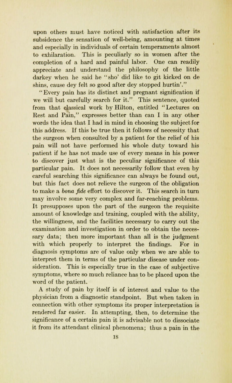 upon others must have noticed with satisfaction after its subsidence the sensation of well-being, amounting at times and especially in individuals of certain temperaments almost to exhilaration. This is peculiarly so in women after the completion of a hard and painful labor. One can readily appreciate and understand the philosophy of the little darkey when he said he sho' did like to git kicked on de shins, cause dey felt so good after dey stopped hurtin'. Every pain has its distinct and pregnant signification if we will but carefully search for it. This sentence, quoted from that classical work by Hilton, entitled  Lectures on Rest and Pain, expresses better than can I in any other words the idea that I had in mind in choosing the subject for this address. If this be true then it follows of necessity that the surgeon when consulted by a patient for the relief of his pain will not have performed his whole duty toward his patient if he has not made use of every means in his power to discover just what is the peculiar significance of this particular pain. It does not necessarily follow that even by careful searching this significance can always be found out, but this fact does not relieve the surgeon of the obligation to make a bona fide effort to discover it. This search in turn may involve some very complex and far-reaching problems. It presupposes upon the part of the surgeon the requisite amount of knowledge and training, coupled with the ability, the willingness, and the facilities necessary to carry out the examination and investigation in order to obtain the neces- sary data; then more important than all is the judgment with which properly to interpret the findings. For in diagnosis symptoms are of value only when we are able to interpret them in terms of the particular disease under con- sideration. This is especially true in the case of subjective symptoms, where so much reliance has to be placed upon the word of the patient. A study of pain by itself is of interest and value to the physician from a diagnostic standpoint. But when taken in connection with other symptoms its proper interpretation is rendered far easier. In attempting, then, to determine the significance of a certain pain it is advisable not to dissociate it from its attendant clinical phenomena; thus a pain in the