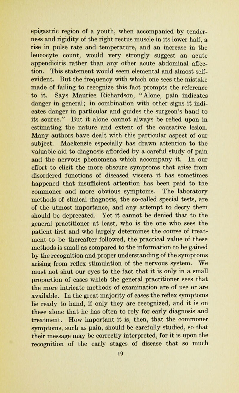 epigastric region of a youth, when accompanied by tender- ness and rigidity of the right rectus muscle in its lower half, a rise in pulse rate and temperature, and an increase in the leucocyte count, would very strongly suggest an acute appendicitis rather than any other acute abdominal affec- tion. This statement would seem elemental and almost self- evident. But the frequency with which one sees the mistake made of failing to recognize this fact prompts the reference to it. Says Maurice Richardson, Alone, pain indicates danger in general; in combination with other signs it indi- cates danger in particular and guides the surgeon's hand to its source. But it alone cannot always be relied upon in estimating the nature and extent of the causative lesion. Many authors have dealt with this particular aspect of our subject. Mackenzie especially has drawn attention to the valuable aid to diagnosis afforded by a careful study of pain and the nervous phenomena which accompany it. In our effort to elicit the more obscure symptoms that arise from disordered functions of diseased viscera it has sometimes happened that insufficient attention has been paid to the commoner and more obvious symptoms. The laboratory methods of clinical diagnosis, the so-called special tests, are of the utmost importance, and any attempt to decry them should be deprecated. Yet it cannot be denied that to the general practitioner at least, who is the one who sees the patient first and who largely determines the course of treat- ment to be thereafter followed, the practical value of these methods is small as compared to the information to be gained by the recognition and proper understanding of the symptoms arising from reflex stimulation of the nervous system. We must not shut our eyes to the fact that it is only in a small proportion of cases which the general practitioner sees that the more intricate methods of examination are of use or are available. In the great majority of cases the reflex symptoms lie ready to hand, if only they are recognized, and it is on these alone that he has often to rely for early diagnosis and treatment. How important it is, then, that the commoner symptoms, such as pain, should be carefully studied, so that their message may be correctly interpreted, for it is upon the recognition of the early stages of disease that so much
