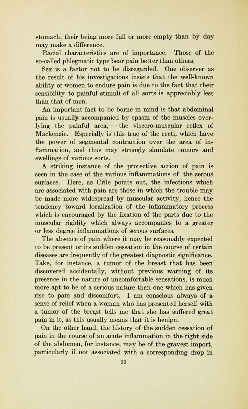 stomach, their being more full or more empty than by day may make a difference. Racial characteristics are of importance. Those of the so-called phlegmatic type bear pain better than others. Sex is a factor not to be disregarded. One observer as the result of his investigations insists that the well-known ability of women to endure pain is due to the fact that their sensibility to painful stimuli of all sorts is appreciably less than that of men. An important fact to be borne in mind is that abdominal pain is usually accompanied by spasm of the muscles over- lying the painful area, —■ the viscero-muscular reflex of Mackenzie. Especially is this true of the recti, which have the power of segmental contraction over the area of in- flammation, and thus may strongly simulate tumors and swellings of various sorts. A striking instance of the protective action of pain is seen in the case of the various inflammations of the serous surfaces. Here, as Crile points out, the infections which are associated with pain are those in which the trouble may be made more widespread by muscular activity, hence the tendency toward localization of the inflammatory process which is encouraged by the fixation of the parts due to the muscular rigidity which always accompanies to a greater or less degree inflammations of serous surfaces. The absence of pain where it may be reasonably expected to be present or its sudden cessation in the course of certain diseases are frequently of the greatest diagnostic significance. Take, for instance, a tumor of the breast that has been discovered accidentally, without previous warning of its presence in the nature of uncomfortable sensations, is much more apt to be of a serious nature than one which has given rise to pain and discomfort. I am conscious always of a sense of relief when a woman who has presented herself with a tumor of the breast tells me that she has suffered great pain in it, as this usually means that it is benign. On the other hand, the history of the sudden cessation of pain in the course of an acute inflammation in the right side of the abdomen, for instance, may be of the gravest import, particularly if not associated with a corresponding drop in