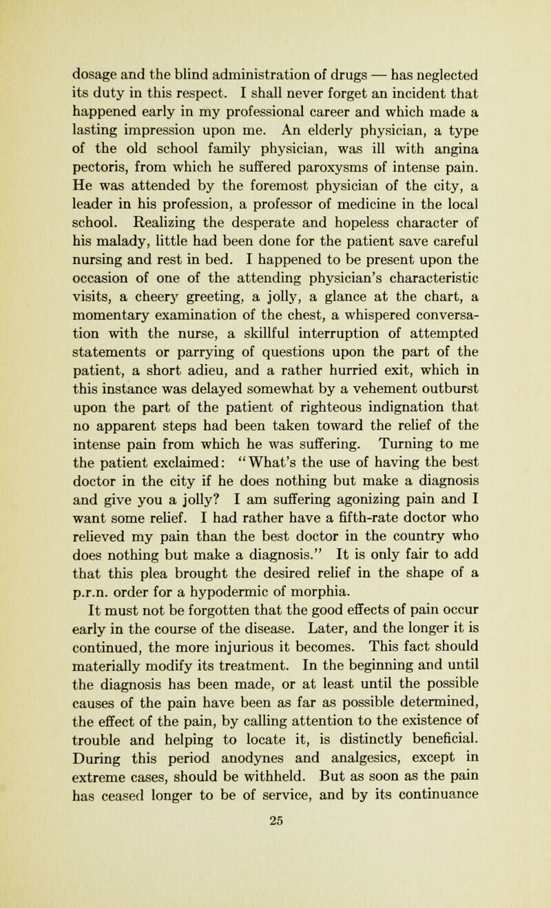 dosage and the blind administration of drugs — has neglected its duty in this respect. I shall never forget an incident that happened early in my professional career and which made a lasting impression upon me. An elderly physician, a type of the old school family physician, was ill with angina pectoris, from which he suffered paroxysms of intense pain. He was attended by the foremost physician of the city, a leader in his profession, a professor of medicine in the local school. Realizing the desperate and hopeless character of his malady, little had been done for the patient save careful nursing and rest in bed. I happened to be present upon the occasion of one of the attending physician's characteristic visits, a cheery greeting, a jolly, a glance at the chart, a momentary examination of the chest, a whispered conversa- tion with the nurse, a skillful interruption of attempted statements or parrying of questions upon the part of the patient, a short adieu, and a rather hurried exit, which in this instance was delayed somewhat by a vehement outburst upon the part of the patient of righteous indignation that no apparent steps had been taken toward the relief of the intense pain from which he was suffering. Turning to me the patient exclaimed: What's the use of having the best doctor in the city if he does nothing but make a diagnosis and give you a jolly? I am suffering agonizing pain and I want some relief. I had rather have a fifth-rate doctor who relieved my pain than the best doctor in the country who does nothing but make a diagnosis. It is only fair to add that this plea brought the desired relief in the shape of a p.r.n. order for a hypodermic of morphia. It must not be forgotten that the good effects of pain occur early in the course of the disease. Later, and the longer it is continued, the more injurious it becomes. This fact should materially modify its treatment. In the beginning and until the diagnosis has been made, or at least until the possible causes of the pain have been as far as possible determined, the effect of the pain, by calling attention to the existence of trouble and helping to locate it, is distinctly beneficial. During this period anodynes and analgesics, except in extreme cases, should be withheld. But as soon as the pain has ceased longer to be of service, and by its continuance