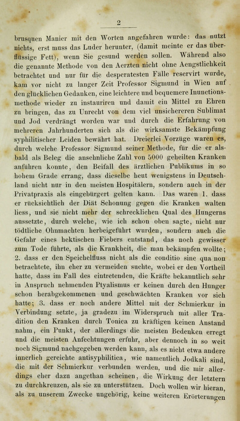 brusquen Manier mit den Worten angefahren wurde: das nutzt nichts, erst muss das Luder herunter, (damit meinte er das über- flüssige Fett), wenn Sie gesund werden sollen. Während also die genannte Methode von den Aerzten nicht ohne Aengstlichkeit betrachtet und nur für die desperatesten Fälle reservirt wurde, kam vor nicht zu langer Zeit Professor Sigmund in Wien auf den glücklichen Gedanken, eine leichtere und bequemere Inunctions- methode wieder zu instauriren und damit ein Mittel zu Ehren zu bringen, das zu Unrecht von dem viel unsichereren Sublimat und Jod verdrängt worden war und durch die Erfahrung von mehreren Jahrhunderten sich als die wirksamste Bekämpfung syphilitischer Leiden bewährt hat. Dreierlei Vorzüge waren es, durch welche Professor Sigmund seiner Methode, für die er als- bald als Beleg die ansehnliche Zahl von 5000 geheilten Kranken anführen konnte, den Beifall des ärztlichen Publikums in so hohem Grade errang, dass dieselbe heut wenigstens in Deutsch- land nicht nur in den meisten Hospitälern, sondern auch in der Privatpraxis als eingebürgert gelten kann. Das waren 1. dass er rücksichtlich der Diät Schonung gegen die Kranken walten Hess, und sie nicht mehr der schrecklichen Qual des Hungerns aussetzte, durch welche, wie ich schon oben sagte, nicht nur tödtliche Ohnmächten herbeigeführt wurden, sondern auch die Gefahr eines hektischen Fiebers entstand, das noch gewisser zum Tode führte, als die Krankheit, die man bekämpfen wollte; 2. dass er den Speichelfluss nicht als die conditio sine qua non betrachtete, ihn eher zu vermeiden suchte, wobei er den Vortheil hatte, dass im Fall des eintretenden, die Kräfte bekanntlich sehr in Anspruch nehmenden Ptyalismus er keinen durch den Hunger schon herabgekommenen und geschwächten Kranken vor sich hatte; 3. dass er noch andere Mittel mit der Schmierkur in Verbindung setzte, ja gradezu im Widerspruch mit aller Tra- dition den Kranken durch Tonica zu kräftigen keinen Anstand nahm, ein Punkt, der allerdings die meisten Bedenken erregt und die meisten Anfechtungen erfuhr, aber dennoch in so weit noch Sigmund nachgegeben werden kann, als es nicht etwa andere innerlich gereichte antisyphilitica, wie namentlich Jodkali sind die mit der Schmierkur verbunden werden, und die mir aller- dings eher dazu angethan scheinen, die Wirkung der letztern zu durchkreuzen, als sie zu unterstützen. Doch wollen wir hieran als zu unserem Zwecke ungehörig, keine weiteren Erörterung: en