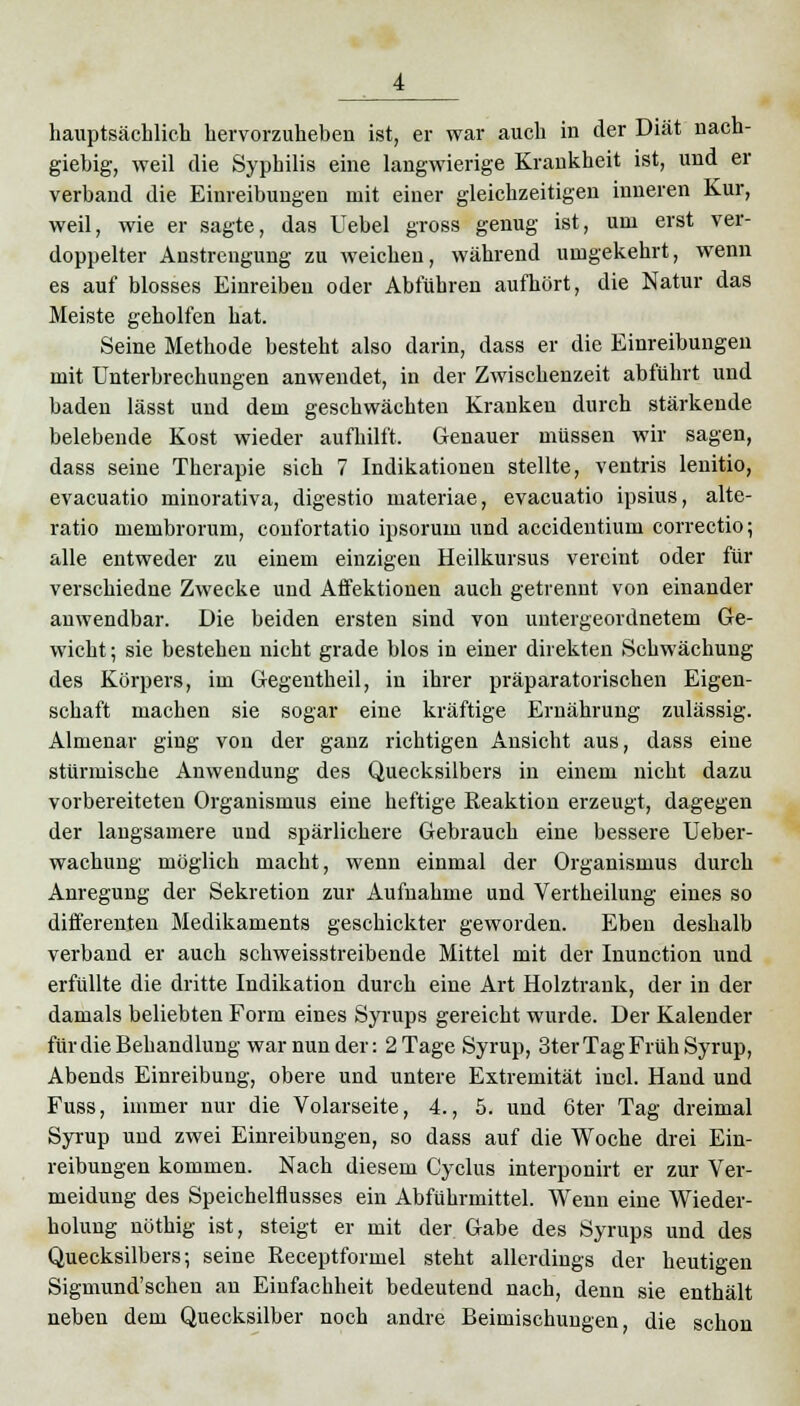 hauptsächlich hervorzuheben ist, er war auch in der Diät nach- giebig, weil die Syphilis eine langwierige Krankheit ist, und er verband die Einreibungen mit einer gleichzeitigen inneren Kur, weil, wie er sagte, das Uebel gross genug ist, um erst ver- doppelter Anstrengung zu weichen, während umgekehrt, wenn es auf blosses Einreiben oder Abführen aufhört, die Natur das Meiste geholfen hat. Seine Methode besteht also darin, dass er die Einreibungen mit Unterbrechungen anwendet, in der Zwischenzeit abführt und baden lässt und dem geschwächten Kranken durch stärkende belebende Kost wieder aufhilft. Genauer müssen wir sagen, dass seine Therapie sich 7 Indikationen stellte, ventris lenitio, evacuatio minorativa, digestio materiae, evacuatio ipsius, alte- ratio membrorum, confortatio ipsoruin und accidentium correctio; alle entweder zu einem einzigen Heilkursus vereint oder für verschiedne Zwecke und Affektionen auch getrennt von einander anwendbar. Die beiden ersten sind von untergeordnetem Ge- wicht ; sie bestehen nicht grade blos in einer direkten Schwächung des Körpers, im Gegentheil, in ihrer präparatorischen Eigen- schaft machen sie sogar eine kräftige Ernährung zulässig. Almenar ging von der ganz richtigen Ansicht aus, dass eine stürmische Anwendung des Quecksilbers in einem nicht dazu vorbereiteten Organismus eine heftige Reaktion erzeugt, dagegen der langsamere und spärlichere Gebrauch eine bessere Ueber- wachung möglich macht, wenn einmal der Organismus durch Anregung der Sekretion zur Aufnahme und Vertheilung eines so differenten Medikaments geschickter geworden. Eben deshalb verband er auch schweisstreibende Mittel mit der Inunction und erfüllte die dritte Indikation durch eine Art Holztrank, der in der damals beliebten Form eines Syrups gereicht wurde. Der Kalender für die Behandlung war nun der: 2 Tage Syrup, 3ter Tag Früh Syrup, Abends Einreibung, obere und untere Extremität incl. Hand und Fuss, immer nur die Volarseite, 4., 5. und 6ter Tag dreimal Syrup und zwei Einreibungen, so dass auf die Woche drei Ein- reibungen kommen. Nach diesem Cyclus interponirt er zur Ver- meidung des Speichelflusses ein Abführmittel. Wenn eine Wieder- holung nöthig ist, steigt er mit der Gabe des Syrups und des Quecksilbers; seine Receptformel steht allerdings der heutigen Sigmund'schen an Einfachheit bedeutend nach, denn sie enthält neben dem Quecksilber noch andre Beimischungen, die schon