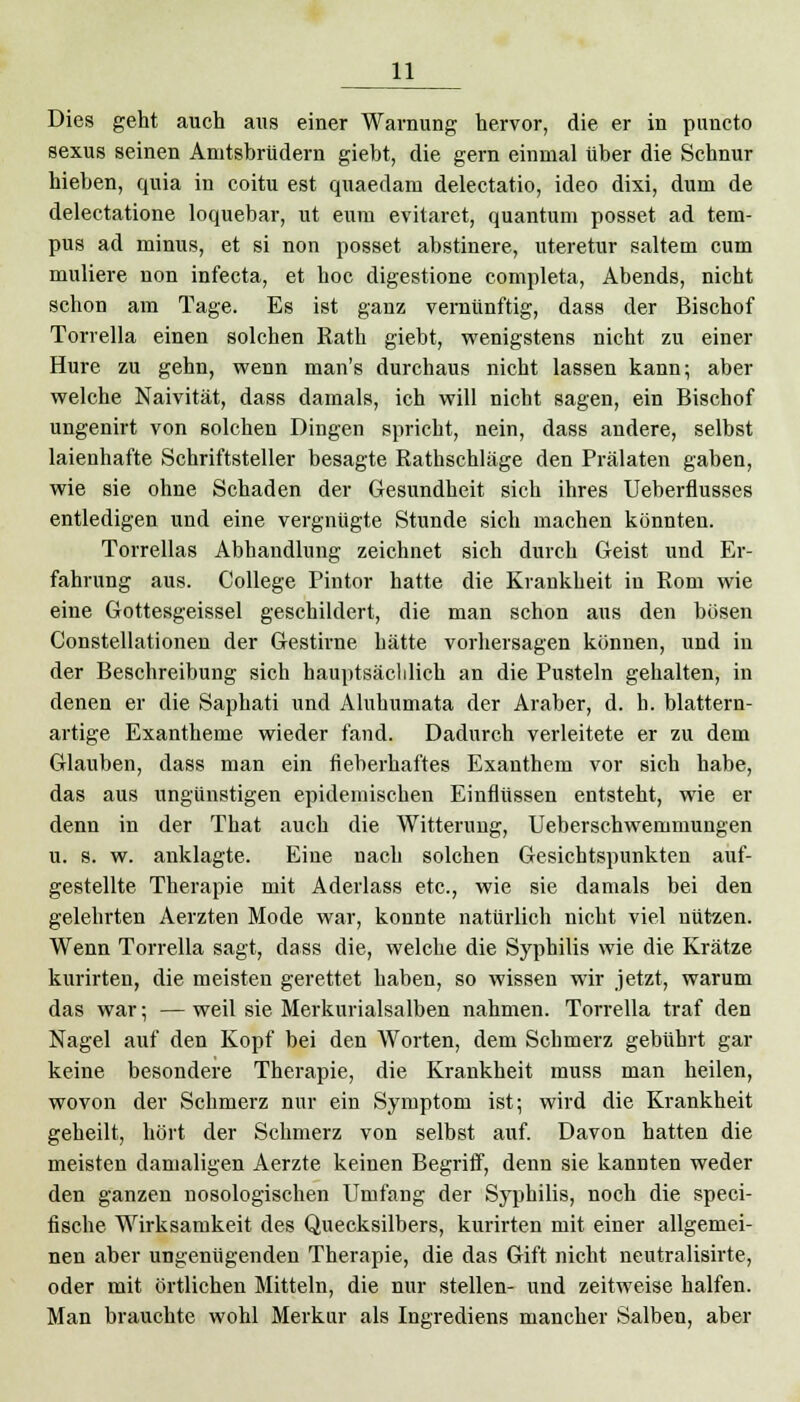 Dies geht auch aus einer Warnung hervor, die er in puncto sexus seinen Amtsbrüdern giebt, die gern einmal über die Schnur hieben, quia in coitu est quaedam delectatio, ideo dixi, dum de delectatione loquebar, ut eurn evitaret, quantum posset ad tem- pus ad minus, et si non posset abstinere, uteretur saltem cum muliere non infecta, et hoc digestione completa, Abends, nicht schon am Tage. Es ist ganz vernünftig, dass der Bischof Torrella einen solchen Rath giebt, wenigstens nicht zu einer Hure zu gehn, wenn man's durchaus nicht lassen kann; aber welche Naivität, dass damals, ich will nicht sagen, ein Bischof ungenirt von solchen Dingen spricht, nein, dass andere, selbst laienhafte Schriftsteller besagte Rathschläge den Prälaten gaben, wie sie ohne Schaden der Gesundheit sich ihres Ueberflusses entledigen und eine vergnügte Stunde sich machen könnten. Torrellas Abhandlung zeichnet sich durch Geist und Er- fahrung aus. College Pintor hatte die Krankheit in Rom wie eine Gottesgeissel geschildert, die man schon ans den bösen Constellationen der Gestirne hätte vorhersagen können, und in der Beschreibung sich häuptsächlich an die Pusteln gehalten, in denen er die Saphati und Aluhumata der Araber, d. h. blattern- artige Exantheme wieder fand. Dadurch verleitete er zu dem Glauben, dass man ein fieberhaftes Exanthem vor sich habe, das aus ungünstigen epidemischen Einflüssen entsteht, wie er denn in der That auch die Witterung, Ueberschwemmungen u. s. w. anklagte. Eine nach solchen Gesichtspunkten auf- gestellte Therapie mit Aderlass etc., wie sie damals bei den gelehrten Aerzten Mode war, konnte natürlich nicht viel nützen. Wenn Torrella sagt, dass die, welche die Syphilis wie die Krätze kurirten, die meisten gerettet haben, so wissen wir jetzt, warum das war; —weil sie Merkurialsalben nahmen. Torrella traf den Nagel auf den Kopf bei den Worten, dem Schmerz gebührt gar keine besondere Therapie, die Krankheit muss man heilen, wovon der Schmerz nur ein Symptom ist; wird die Krankheit geheilt, hört der Schmerz von selbst auf. Davon hatten die meisten damaligen Aerzte keinen Begriff, denn sie kannten weder den ganzen nosologischen Umfang der Syphilis, noch die speci- fische Wirksamkeit des Quecksilbers, kurirten mit einer allgemei- nen aber ungenügenden Therapie, die das Gift nicht neutralisirte, oder mit örtlichen Mitteln, die nur stellen- und zeitweise halfen. Man brauchte wohl Merkur als Ingrediens mancher Salben, aber