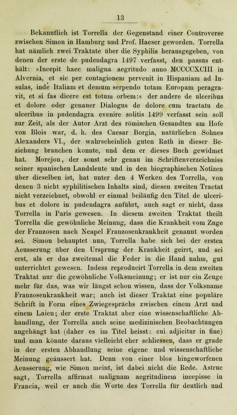 Bekanntlich ist Torrella der Gegenstand einer Controverse zwischen Simon in Hamburg und Prof. Haeser geworden. Torrella hat nämlich zwei Traktate über die Syphilis herausgegeben, von denen der erste de pudendagra 1497 verfasst, den passus ent- hält: »Incepit haec maligna aegritudo anno MCCCCXCIII in Alvernia, et sie per contagionem pervenit in Hispaniam ad In- sulas, inde Italiam et demum serpendo totam Europam peragra- vit, et si fas dicere est totum orbem:« der andere de ulceribus et dolore odej genauer Dialogus de dolore cum traetatu de ulceribus in pudendagra evenire solitis 1499 verfasst sein soll zur Zeit, als der Autor Arzt des römischen Gesandten am Hofe von Blois war, d. h. des Caesar Borgia, natürlichen Sohnes Alexanders VI., der wahrscheinlich guten Rath in dieser Be- ziehung brauchen konnte, und dem er dieses Buch gewidmet hat. Morejon, der sonst sehr genau im Schriftenverzeichniss seiner spanischen Landsleute und in den biographischen Notizen über dieselben ist, hat unter den 4 Werken des Torrella, von denen 3 nicht syphilitischen Inhalts sind, diesen zweiten Tractat nicht verzeichnet, obwohl er einmal beiläufig den Titel de ulceri- bus et dolore in pudendagra anführt, auch sagt er nicht, dass Torrella in Paris gewesen. In diesem zweiten Traktat theilt Torrella die gewöhnliche Meinung, dass die Krankheit vom Zuge der Franzosen nach Neapel Franzosenkrankheit genannt worden sei. Simon behauptet nun, Torrella habe sich bei der ersten Aeusserung über den Ursprung der Krankheit geirrt, und sei erst, als er das zweitemal die Feder in die Hand nahm, gut unterrichtet gewesen. Indess reproducirt Torrella in dem zweiten Traktat nur die gewöhnliche Volksmeinung; er ist nur ein Zeuge mehr für das, was wir längst schon wissen, dass der Volksname Franzosenkrankheit war; auch ist dieser Traktat eine populäre Schrift in Form eines Zwiegesprächs zwischen einem Arzt und einem Laien; der erste Traktat aber eine wissenschaftliche Ab- handlung, der Torrella auch seine medizinischen Beobachtungen angehängt hat (daher es im Titel heisst: cui adjicitur in fine) und man könnte daraus vielleicht eher schliessen, dass er grade in der ersten Abhandlung seine eigene und wissenschaftliche Meinung geäussert hat. Denn von einer blos hingeworfenen Aeusserung, wie Simon meint, ist dabei nicht die Kede. Astruc sagt, Torrella affirmat malignam aegritudinem ineepisse in Francia, weil er auch die Worte des Torrella für deutlich und