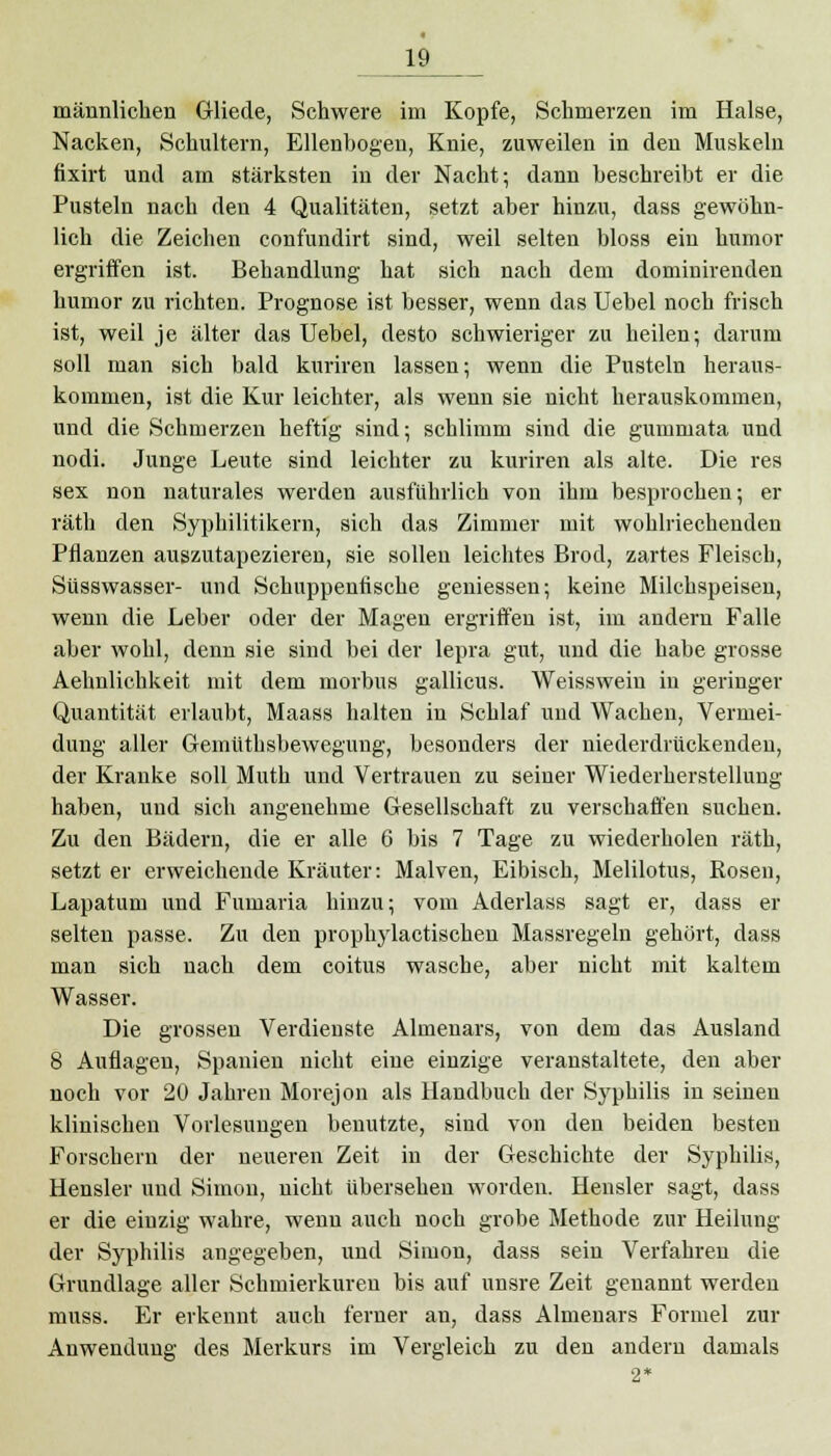 männlichen Gliede, Schwere im Kopfe, Schmerzen im Halse, Nacken, Schultern, Ellenbogen, Knie, zuweilen in den Muskeln fixirt und am stärksten in der Nacht; dann beschreibt er die Pusteln nach den 4 Qualitäten, setzt aber hinzu, dass gewöhn- lich die Zeichen confundirt sind, weil selten bloss ein humor ergriffen ist. Behandlung hat sich nach dem dominirenden humor zu richten. Prognose ist besser, wenn das Uebel noch frisch ist, weil je älter das Uebel, desto schwieriger zu heilen; darum soll man sich bald kuriren lassen; wenn die Pusteln heraus- kommen, ist die Kur leichter, als wenn sie nicht herauskommen, und die Schmerzen heftig sind; schlimm sind die gummata und nodi. Junge Leute sind leichter zu kuriren als alte. Die res sex non naturales werden ausführlich von ihm besprochen; er räth den Syphilitikern, sich das Zimmer mit wohlriechenden Pflanzen auszutapezieren, sie sollen leichtes Brod, zartes Fleisch, Süsswasser- und Schuppenfische gemessen; keine Milchspeisen, wenn die Leber oder der Magen ergriffen ist, im andern Falle aber wohl, denn sie sind bei der lepra gut, und die habe grosse Aehnlichkeit mit dem morbus gallicus. Weissweiu in geringer Quantität erlaubt, Maass halten in Schlaf und Wachen, Vermei- dung aller Gemüthsbewegung, besonders der niederdrückenden, der Kranke soll Muth und Vertrauen zu seiner Wiederherstellung haben, und sich angenehme Gesellschaft zu verschaffen suchen. Zu den Bädern, die er alle 6 bis 7 Tage zu wiederholen räth, setzt er erweichende Kräuter: Malven, Eibisch, Melilotus, Rosen, Lapatum und Fumaria hinzu; vom Aderlass sagt er, dass er selten passe. Zu den prophylactischen Massregeln gehört, dass man sich nach dem coitus wasche, aber nicht mit kaltem Wasser. Die grossen Verdienste Almenars, von dem das Ausland 8 Auflagen, Spanien nicht eine einzige veranstaltete, den aber noch vor 20 Jahren Morejon als Handbuch der Syphilis in seinen klinischen Vorlesungen benutzte, sind von den beiden besten Forschern der neueren Zeit in der Geschichte der Syphilis, Hensler und Simon, nicht übersehen worden. Hensler sagt, dass er die einzig wahre, wenn auch noch grobe Methode zur Heilung der Syphilis angegeben, und Simon, dass sein Verfahren die Grundlage aller Schmierkuren bis auf unsre Zeit genannt werden muss. Er erkennt auch ferner an, dass Almenars Formel zur Anwendung des Merkurs im Vergleich zu den andern damals