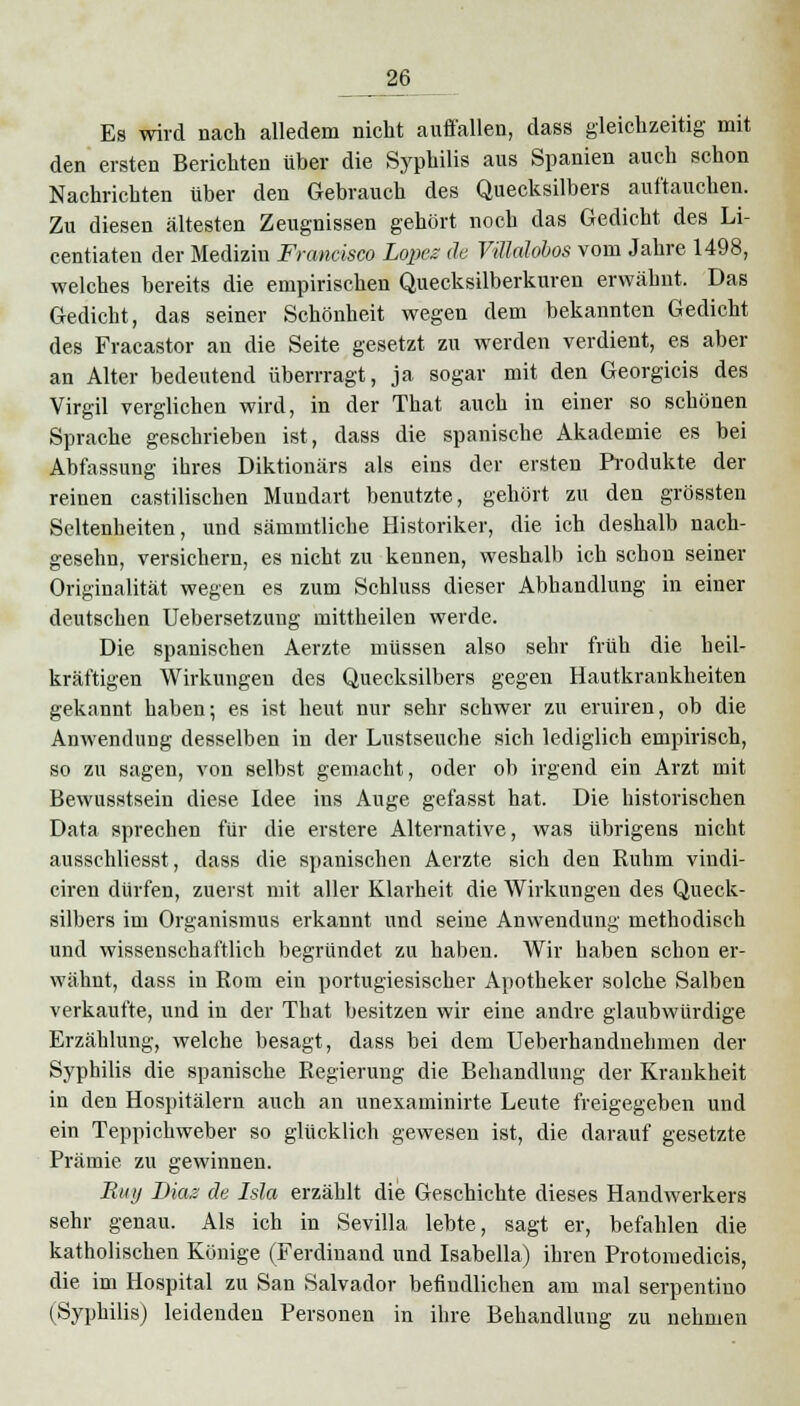 Es wird nach alledem nicht auffallen, dass gleichzeitig mit den ersten Berichten über die Syphilis aus Spanien auch schon Nachrichten über den Gebrauch des Quecksilbers auftauchen. Zu diesen ältesten Zeugnissen gehört noch das Gedicht des Li- centiaten der Medizin Francisco Lopez de Vülalobos vom Jahre 1498, welches bereits die empirischen Quecksilberkuren erwähnt. Das Gedicht, das seiner Schönheit wegen dem bekannten Gedicht des Fracastor an die Seite gesetzt zu werden verdient, es aber an Alter bedeutend überrragt, ja sogar mit den Georgicis des Virgil verglichen wird, in der That auch in einer so schönen Sprache geschrieben ist, dass die spanische Akademie es bei Abfassung ihres Diktionärs als eins der ersten Produkte der reinen castilisehen Mundart benutzte, gehört zu den grössten Seltenheiten, und sämmtliche Historiker, die ich deshalb nach- gesehn, versichern, es nicht zu kennen, weshalb ich schon seiner Originalität wegen es zum Schluss dieser Abhandlung in einer deutschen Uebersetzung mittheilen werde. Die spanischen Aerzte müssen also sehr früh die heil- kräftigen Wirkungen des Quecksilbers gegen Hautkrankheiten gekannt haben; es ist heut nur sehr schwer zu eruiren, ob die Anwendung desselben in der Lustseuche sich lediglich empirisch, so zu sagen, von selbst gemacht, oder ob irgend ein Arzt mit Bewusstsein diese Idee ins Auge gefasst hat. Die historischen Data sprechen für die erstere Alternative, was übrigens nicht ausschliesst, dass die spanischen Aerzte sich den Ruhm vindi- ciren dürfen, zuerst mit aller Klarheit die Wirkungen des Queck- silbers im Organismus erkannt und seine Anwendung methodisch und wissenschaftlich begründet zu haben. Wir haben schon er- wähnt, dass in Rom ein portugiesischer Apotheker solche Salben verkaufte, und in der That besitzen wir eine andre glaubwürdige Erzählung, welche besagt, dass bei dem Ueberhandnehmen der Syphilis die spanische Regierung die Behandlung der Krankheit in den Hospitälern auch an unexaminirte Leute freigegeben und ein Teppichweber so glücklich gewesen ist, die darauf gesetzte Prämie zu gewinnen. Biii/ Diaz de Isla erzählt die Geschichte dieses Handwerkers sehr genau. Als ich in Sevilla lebte, sagt er, befahlen die katholischen Könige (Ferdinand und Isabella) ihren Protomedicis, die im Hospital zu San Salvador befindlichen am mal serpentino (Syphilis) leidenden Personen in ihre Behandlung zu nehmen