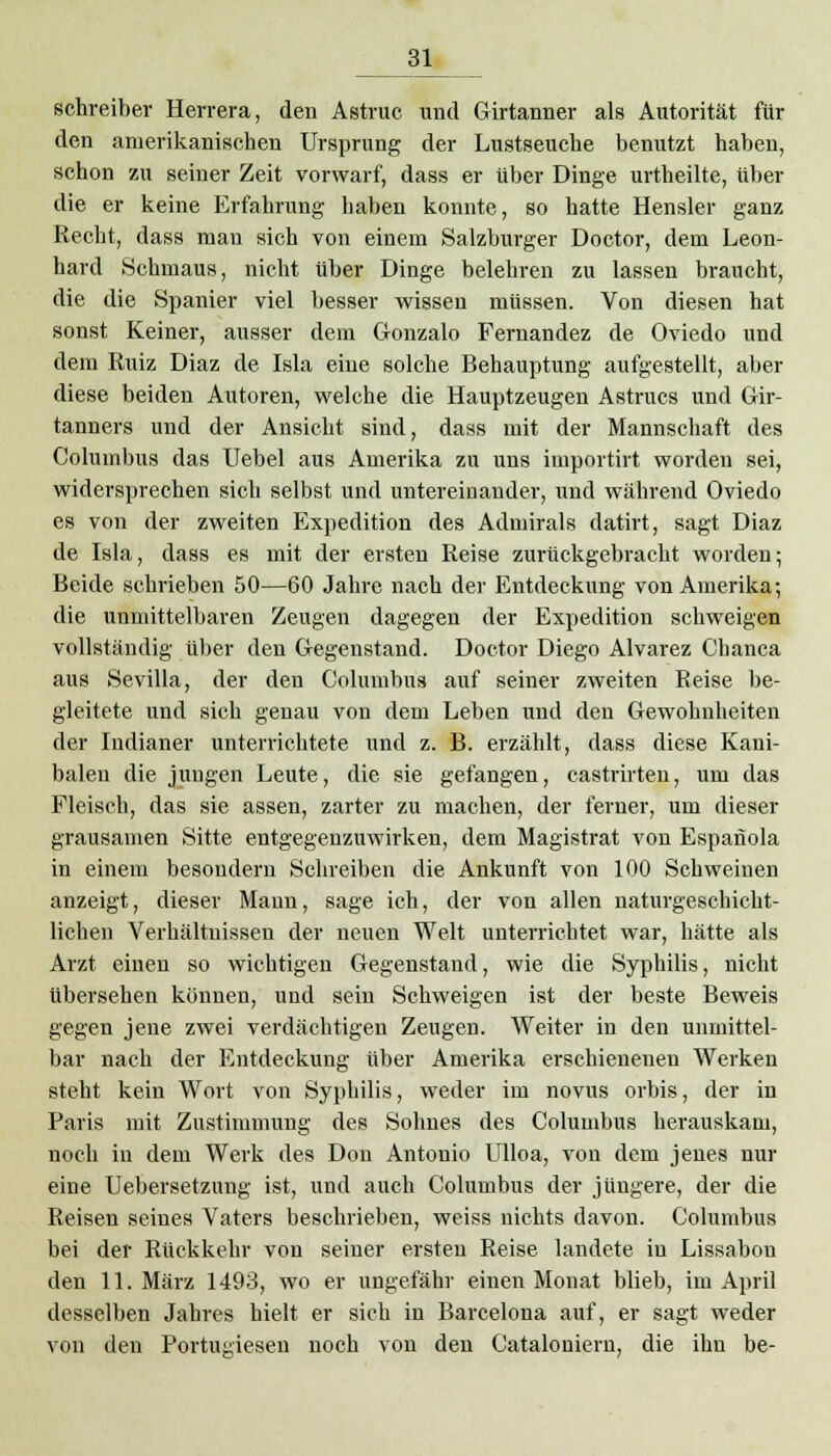 Schreiber Herrera, den Astruc und Girtanner als Autorität für den amerikanischen Ursprung der Lustseuche benutzt haben, schon zu seiner Zeit vorwarf, dass er über Dinge urtheilte, über die er keine Erfahrung haben konnte, so hatte Hensler ganz Recht, dass man sich von einem Salzburger Doctor, dem Leon- hard Schmaus, nicht über Dinge belehren zu lassen braucht, die die Spanier viel besser wissen müssen. Von diesen hat sonst Keiner, ausser dem Gonzalo Fernandez de Oviedo und dem Ruiz Diaz de Isla eine solche Behauptung aufgestellt, aber diese beiden Autoren, welche die Hauptzeugen Astrucs und Gir- tanners und der Ansicht sind, dass mit der Mannschaft des Colmnbus das Uebel aus Amerika zu uns importirt worden sei, widersprechen sich selbst und untereinander, und während Oviedo es von der zweiten Expedition des Admirals datirt, sagt Diaz de Isla, dass es mit der ersten Reise zurückgebracht worden; Beide schrieben 50—60 Jahre nach der Entdeckung von Amerika; die unmittelbaren Zeugen dagegen der Expedition schweigen vollständig über den Gegenstand. Doctor Diego Alvarez Chanca aus Sevilla, der den Columbus auf seiner zweiten Reise be- gleitete und sich genau von dem Leben und den Gewohnheiten der Indianer unterrichtete und z. B. erzählt, dass diese Kani- baleu die jungen Leute, die sie gefangen, castrirten, um das Fleisch, das sie assen, zarter zu machen, der ferner, um dieser grausamen Sitte entgegenzuwirken, dem Magistrat von Espanola in einem besondern Schreiben die Ankunft von 100 Schweinen anzeigt, dieser Mann, sage ich, der von allen naturgeschicht- lichen Verhältnissen der neuen Welt unterrichtet war, hätte als Arzt einen so wichtigen Gegenstand, wie die Syphilis, nicht übersehen können, und sein Schweigen ist der beste Beweis gegen jene zwei verdächtigen Zeugen. Weiter in den unmittel- bar nach der Entdeckung über Amerika erschienenen Werken steht kein Wort von Syphilis, weder im novus orbis, der in Paris mit Zustimmung des Sohnes des Columbus herauskam, noch in dem Werk des Don Antonio Ulloa, von dem jenes nur eine Uebersetzung ist, und auch Columbus der jüngere, der die Reisen seines Vaters beschrieben, weiss nichts davon. Columbus bei der Rückkehr von seiner ersten Reise landete in Lissabon den 11. März 1493, wo er ungefähr einen Monat blieb, im April desselben Jahres hielt er sich in Barcelona auf, er sagt weder von den Portugiesen noch von den Cataloniern, die ihn be-