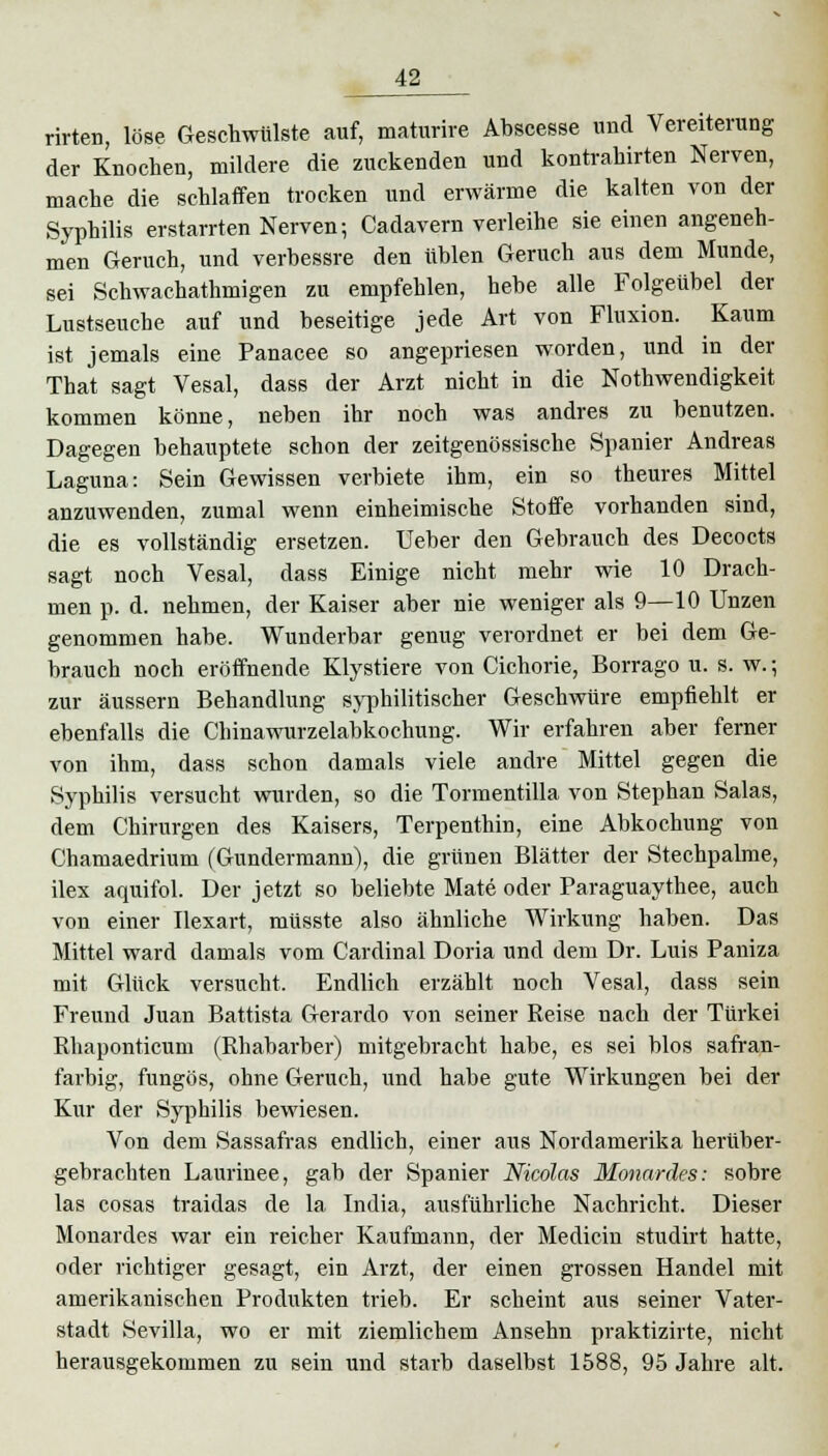 rirten, löse Geschwülste auf, maturire Abscesse und Vereiterung der Knochen, mildere die zuckenden und kontrahirten Nerven, mache die schlaffen trocken und erwärme die kalten von der Syphilis erstarrten Nerven; Cadavern verleihe sie einen angeneh- men Geruch, und verbessre den üblen Geruch aus dem Munde, sei Schwachathmigen zu empfehlen, hebe alle Folgeübel der Lustseuche auf und beseitige jede Art von Fluxion. Kaum ist jemals eine Panacee so angepriesen worden, und in der That sagt Vesal, dass der Arzt nicht in die Notwendigkeit kommen könne, neben ihr noch was andres zu benutzen. Dagegen behauptete schon der zeitgenössische Spanier Andreas Laguna: Sein Gewissen verbiete ihm, ein so theures Mittel anzuwenden, zumal wenn einheimische Stoffe vorhanden sind, die es vollständig ersetzen. Ueber den Gebrauch des Decocts sagt noch Vesal, dass Einige nicht mehr wie 10 Drach- men p. d. nehmen, der Kaiser aber nie weniger als 9—10 Unzen genommen habe. Wunderbar genug verordnet er bei dem Ge- brauch noch eröffnende Klystiere von Cichorie, Borrago u. s. w.; zur äussern Behandlung syphilitischer Geschwüre empfiehlt er ebenfalls die Chinawurzelabkochung. Wir erfahren aber ferner von ihm, dass schon damals viele andre Mittel gegen die Syphilis versucht wurden, so die Tormentilla von Stephan Salas, dem Chirurgen des Kaisers, Terpenthin, eine Abkochung von Chamaedrium (Gundermann), die grünen Blätter der Stechpalme, ilex aquifol. Der jetzt so beliebte Mate oder Paraguaythee, auch von einer Ilexart, müsste also ähnliche Wirkung haben. Das Mittel ward damals vom Cardinal Doria und dem Dr. Luis Paniza mit Glück versucht. Endlich erzählt noch Vesal, dass sein Freund Juan Battista Gerardo von seiner Reise nach der Türkei Rhaponticum (Rhabarber) mitgebracht habe, es sei blos safran- farbig, fungös, ohne Geruch, und habe gute Wirkungen bei der Kur der Syphilis bewiesen. Von dem Sassafras endlich, einer aus Nordamerika herüber- gebrachten Laurinee, gab der Spanier Nicolas Monardes: sobre las cosas traidas de la India, ausführliche Nachricht. Dieser Monardes war ein reicher Kaufmann, der Medicin studirt hatte, oder richtiger gesagt, ein Arzt, der einen grossen Handel mit amerikanischen Produkten trieb. Er scheint aus seiner Vater- stadt Sevilla, wo er mit ziemlichem Ansehn praktizirte, nicht herausgekommen zu sein und starb daselbst 1588, 95 Jahre alt.