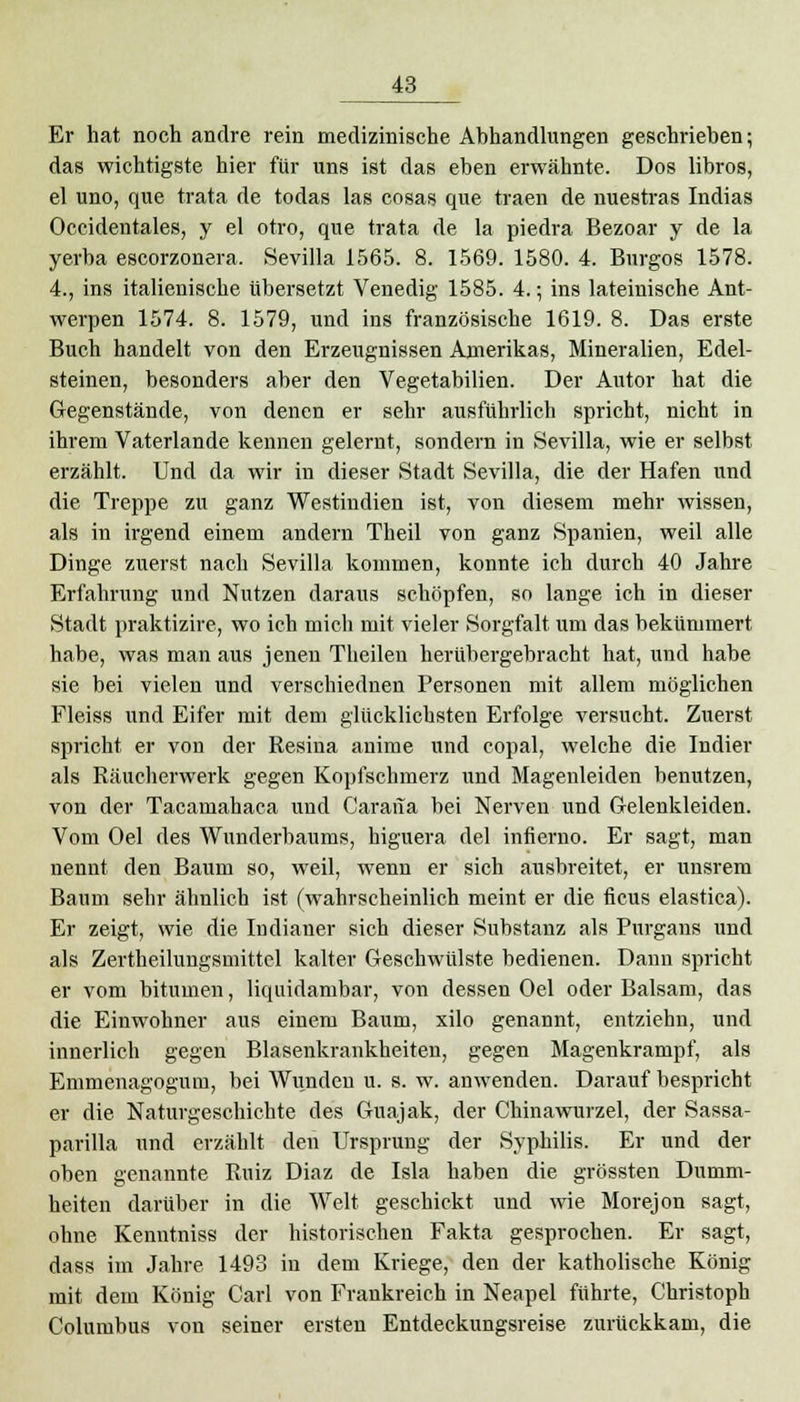 Er hat noch andre rein medizinische Abhandlungen geschrieben; das wichtigste hier für uns ist das eben erwähnte. Dos libros, el uno, que trata de todas las cosas que traen de nuestras Indias Occidentales, y el otro, que trata de la piedra Bezoar y de la yerba escorzonera, Sevilla 1565. 8. 1569. 1580. 4. Burgos 1578. 4., ins italienische übersetzt Venedig 1585. 4.; ins lateinische Ant- werpen 1574. 8. 1579, und ins französische 1619. 8. Das erste Buch handelt von den Erzeugnissen Amerikas, Mineralien, Edel- steinen, besonders aber den Vegetabilien. Der Autor hat die Gegenstände, von denen er sehr ausführlich spricht, nicht in ihrem Vaterlande kennen gelernt, sondern in »Sevilla, wie er selbst erzählt. Und da wir in dieser Stadt Sevilla, die der Hafen und die Treppe zu ganz Westindien ist, von diesem mehr wissen, als in irgend einem andern Theil von ganz Spanien, weil alle Dinge zuerst nach Sevilla kommen, konnte ich durch 40 Jahre Erfahrung und Nutzen daraus schöpfen, so lange ich in dieser Stadt praktizire, wo ich mich mit vieler Sorgfalt um das bekümmert habe, was man aus jenen Theilen herübergebracht hat, und habe sie bei vielen und verschiednen Personen mit allem möglichen Fleiss und Eifer mit dem glücklichsten Erfolge versucht. Zuerst spricht er von der Resina anime und copal, welche die Indier als Räucherwerk gegen Kopfschmerz und Magenleiden benutzen, von der Tacamahaca und Carana bei Nerven und Gelenkleiden. Vom Oel des Wunderbaums, higuera del infierno. Er sagt, man nennt den Baum so, weil, wenn er sich ausbreitet, er unsrem Baum sehr ähnlich ist (wahrscheinlich meint er die ficus elastica). Er zeigt, wie die Indianer sich dieser Substanz als Purgans und als Zertheilungsmittel kalter Geschwülste bedienen. Dann spricht er vom bitumen, liquidambar, von dessen Oel oder Balsam, das die Einwohner aus einem Baum, xilo genannt, entziehn, und innerlich gegen Blasenkrankheiten, gegen Magenkrampf, als Emmenagogum, bei Wunden u. s. w. anwenden. Darauf bespricht er die Naturgeschichte des Guajak, der Chinawurzel, der Sassa- parilla und erzählt den Ursprung der Syphilis. Er und der oben genannte Ruiz Diaz de Isla haben die grössten Dumm- heiten darüber in die Welt geschickt und wie Morejon sagt, ohne Kenntniss der historischen Fakta gesprochen. Er sagt, dass im Jahre 1493 in dem Kriege, den der katholische König mit dem König Carl von Frankreich in Neapel führte, Christoph Columbus von seiner ersten Entdeckungsreise zurückkam, die