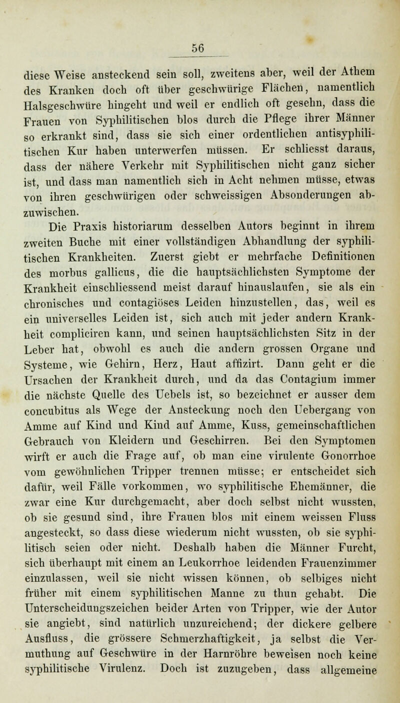 diese Weise ansteckend sein soll, zweitens aber, weil der Athem des Kranken doch oft über geschwürige Flächen, namentlich Halsgeschwüre hingeht und weil er endlich oft gesehn, dass die Frauen von Syphilitischen blos durch die Pflege ihrer Männer so erkrankt sind, dass sie sich einer ordentlichen antisyphili- tischen Kur haben unterwerfen müssen. Er schliesst daraus, dass der nähere Verkehr mit Syphilitischen nicht ganz sicher ist, und dass man namentlich sich in Acht nehmen müsse, etwas von ihren geschwürigen oder schweissigen Absonderungen ab- zuwischen. Die Praxis historiarum desselben Autors beginnt in ihrem zweiten Buche mit einer vollständigen Abhandlung der syphili- tischen Krankheiten. Zuerst giebt er mehrfache Definitionen des morbus gallicus, die die hauptsächlichsten Symptome der Krankheit einschliessend meist darauf hinauslaufen, sie als ein chronisches und contagiöses Leiden hinzustellen, das, weil es ein universelles Leiden ist, sich auch mit jeder andern Krank- heit compliciren kann, und seinen hauptsächlichsten Sitz in der Leber hat, obwohl es auch die andern grossen Organe und Systeme, wie Gehirn, Herz, Haut affizirt. Dann geht er die Ursachen der Krankheit durch, und da das Contagium immer die nächste Quelle des Uebels ist, so bezeichnet er ausser dem concubitus als Wege der Ansteckung noch den Uebergang von Amme auf Kind und Kind auf Amme, Kuss, gemeinschaftlichen Gebrauch von Kleidern und Geschirren. Bei den Symptomen wirft er auch die Frage auf, ob man eine virulente Gonorrhoe vom gewöhnlichen Tripper trennen müsse; er entscheidet sich dafür, weil Fälle vorkommen, wo syphilitische Ehemänner, die zwar eine Kur durchgemacht, aber doch selbst nicht wussten, ob sie gesund sind, ihre Frauen blos mit einem weissen Fluss angesteckt, so dass diese wiederum nicht wussten, ob sie syphi- litisch seien oder nicht. Deshalb haben die Männer Furcht, sich überhaupt mit einem an Leukorrhoe leidenden Frauenzimmer einzulassen, weil sie nicht wissen können, ob selbiges nicht früher mit einem syphilitischen Manne zu thun gehabt. Die Unterscheidungszeichen beider Arten von Tripper, wie der Autor sie angiebt, sind natürlich unzureichend; der dickere gelbere Ausfluss, die grössere Schmerzhaftigkeit, ja selbst die Ver- muthung auf Geschwüre in der Harnröhre beweisen noch keine syphilitische Virulenz. Doch ist zuzugeben, dass allgemeine