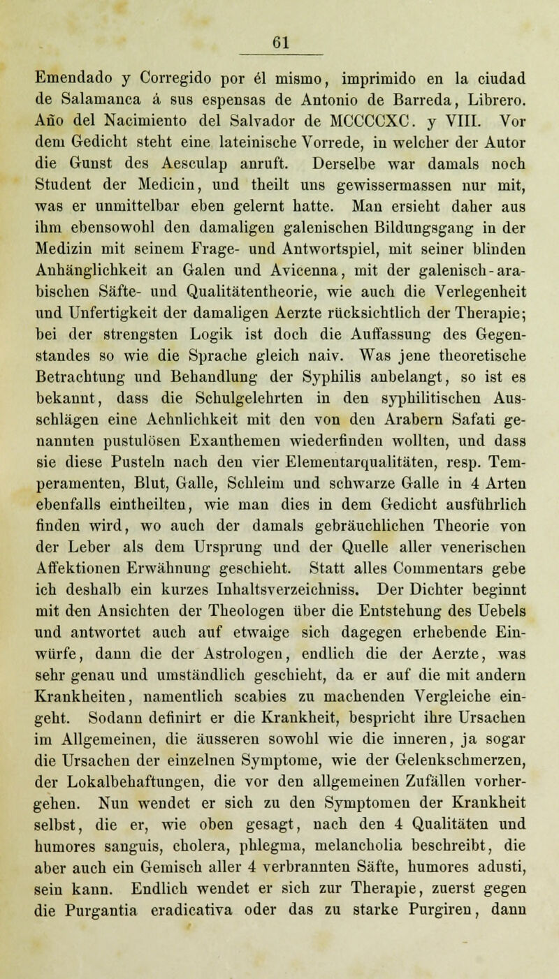 Emendado y Corregido por el mismo, imprimido en la ciudad de Salamanca ä sus espensas de Antonio de Barreda, Librero. Ano del Nacimiento del Salvador de MCCCCXC. y VIII. Vor dem Gedicht steht eine lateinische Vorrede, in welcher der Autor die Gunst des Aesculap anruft. Derselbe war damals noch Student der Medicin, und theilt uns gewissermassen nur mit, was er unmittelbar eben gelernt hatte. Man ersieht daher aus ihm ebensowohl den damaligen galenischen Bildungsgang in der Medizin mit seinem Frage- und Antwortspiel, mit seiner blinden Anhänglichkeit an Galen und Avicenna, mit der galenisch - ara- bischen Säfte- und Qualitätentheorie, wie auch die Verlegenheit und Unfertigkeit der damaligen Aerzte rücksichtlich der Therapie; bei der strengsten Logik ist doch die Auffassung des Gegen- standes so wie die Sprache gleich naiv. Was jene theoretische Betrachtung und Behandlung der Syphilis anbelangt, so ist es bekannt, dass die Schulgelehrten in den syphilitischen Aus- schlägen eine Aehnlichkeit mit den von den Arabern Safati ge- nannten pustulösen Exanthemen wiederfinden wollten, und dass sie diese Pusteln nach den vier Elementarqualitäten, resp. Tem- peramenten, Blut, Galle, Schleim und schwarze Galle in 4 Arten ebenfalls eintheilten, wie man dies in dem Gedicht ausführlich finden wird, wo auch der damals gebräuchlichen Theorie von der Leber als dem Ursprung und der Quelle aller venerischen Affektionen Erwähnung geschieht. Statt alles Commentars gebe ich deshalb ein kurzes Inhaltsverzeichniss. Der Dichter beginnt mit den Ansichten der Theologen über die Entstehung des Uebels und antwortet auch auf etwaige sich dagegen erhebende Ein- würfe, dann die der Astrologen, endlich die der Aerzte, was sehr genau und umständlich geschieht, da er auf die mit andern Krankheiten, namentlich Scabies zu machenden Vergleiche ein- geht. Sodann definirt er die Krankheit, bespricht ihre Ursachen im Allgemeinen, die äusseren sowohl wie die inneren, ja sogar die Ursachen der einzelnen Symptome, wie der Gelenkschmerzen, der Lokalbehaftungen, die vor den allgemeinen Zufällen vorher- gehen. Nun wendet er sich zu den Symptomen der Krankheit selbst, die er, wie oben gesagt, nach den 4 Qualitäten und humores sanguis, cholera, phlegma, melancholia beschreibt, die aber auch ein Gemisch aller 4 verbrannten Säfte, humores adusti, sein kann. Endlich wendet er sich zur Therapie, zuerst gegen die Purgantia eradicativa oder das zu starke Purgiren, dann