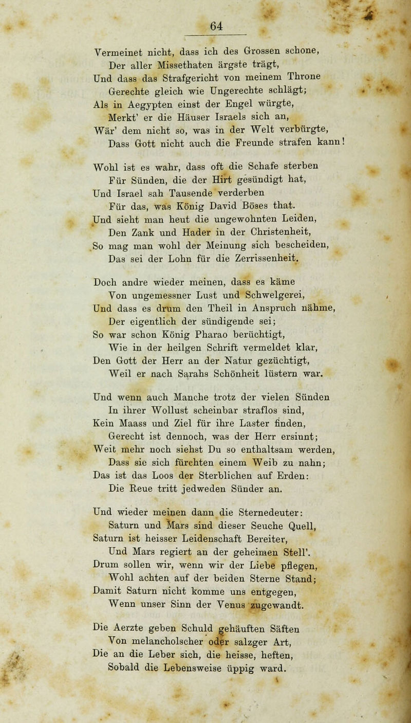 Vermeinet nicht, dass ich des Grossen schone, Der aller Missethaten ärgste trägt, Und dass das Strafgericht von meinem Throne Gerechte gleich wie Ungerechte schlägt; Als in Aegypten einst der Engel würgte, Merkt' er die Häuser Israels sich an, War' dem nicht so, was in der Welt verbürgte, Dass Gott nicht auch die Freunde strafen kann! Wohl ist es wahr, dass oft die Schafe sterben Für Sünden, die der Hirt gesündigt hat, Und Israel sah Tausende verderben Für das, was König David Böses that. Und sieht man heut die ungewohnten Leiden, Den Zank und Hader in der Christenheit, So mag man wohl der Meinung sich bescheiden, Das sei der Lohn für die Zerrissenheit. Doch andre wieder meinen, dass es käme Von ungemessner Lust und Schwelgerei, Und dass es drum den Theil in Anspruch nähme, Der eigentlich der sündigende sei; So war schon König Pharao berüchtigt, Wie in der heiigen Schrift vermeldet klar, Den Gott der Herr an der Natur gezüchtigt, Weil er nach Sarahs Schönheit lüstern war. Und wenn auch Manche trotz der vielen Sünden In ihrer Wollust scheinbar straflos sind, Kein Maass und Ziel für ihre Laster finden, Gerecht ist dennoch, was der Herr ersinnt; Weit mehr noch siehst Du so enthaltsam werden, Dass sie sich fürchten einem Weib zu nahn; Das ist das Loos der Sterblichen auf Erden: Die Reue tritt jedweden Sünder an. Und wieder meinen dann die Sternedeuter: Saturn und Mars sind dieser Seuche Quell, Saturn ist heisser Leidenschaft Bereiter, Und Mars regiert an der geheimen Stell'. Drum sollen wir, wenn wir der Liebe pflegen, Wohl achten auf der beiden Sterne Stand; Damit Saturn nicht komme uns entgegen, Wenn unser Sinn der Venus zugewandt. Die Aerzte geben Schuld gehäuften Säften Von melancholscher oder salzger Art, Die an die Leber sich, die heisse, heften, Sobald die Lebensweise üppig ward.