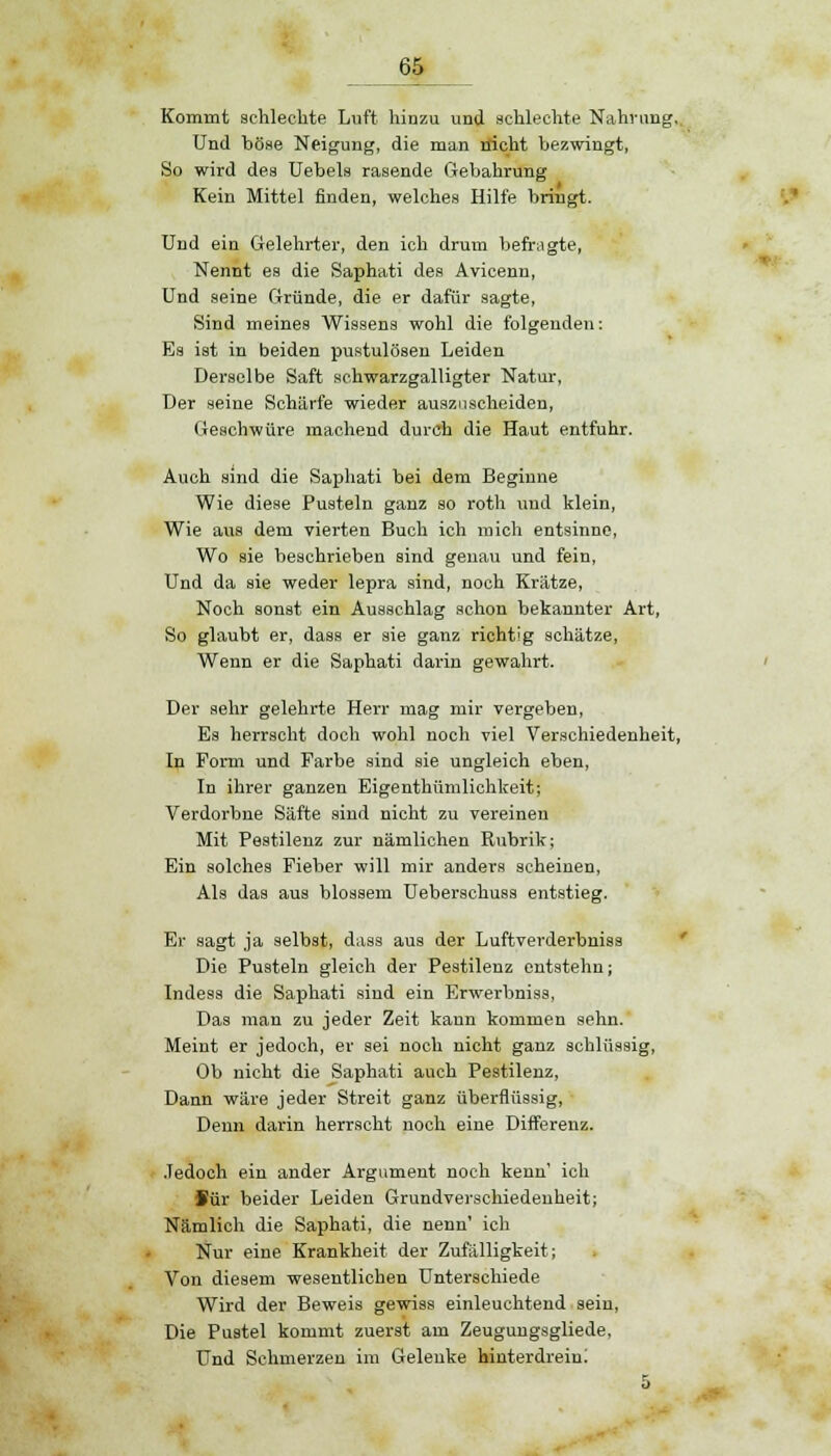 Kommt schlechte Luft hinzu und schlechte Nahrung, Und böse Neigung, die man nicht bezwingt, So wird des Uebels rasende Gebahrung Kein Mittel finden, welches Hilfe bringt. Und ein Gelehrter, den ich drum befragte, Nennt es die Saphati des Avicenn, Und seine Gründe, die er dafür sagte, Sind meines Wissens wohl die folgenden: Es ist in beiden pustulösen Leiden Derselbe Saft schwarzgalligter Natur, Der seine Schärfe wieder auszuscheiden, Geschwüre machend durch die Haut entfuhr. Auch sind die Saphati bei dem Beginne Wie diese Pusteln ganz so roth und klein, Wie aus dem vierten Buch ich mich entsinne, Wo sie beschrieben sind genau und fein, Und da sie weder lepra sind, noch Krätze, Noch sonst ein Ausschlag schon bekannter Art, So glaubt er, dass er sie ganz richtig schätze, Wenn er die Saphati darin gewahrt. Der sehr gelehrte Herr mag mir vergeben, Es herrscht doch wohl noch viel Verschiedenheit, In Form und Farbe sind sie ungleich eben, In ihrer ganzen Eigentümlichkeit; Verdorbne Säfte sind nicht zu vereinen Mit Pestilenz zur nämlichen Rubrik; Ein solches Fieber will mir anders scheinen, Als das aus blossem Ueberschuss entstieg. Er sagt ja selbst, dass aus der Luftverderbniss Die Pusteln gleich der Pestilenz entstehn; Indess die Saphati sind ein Erwerbniss, Das man zu jeder Zeit kann kommen sehn. Meint er jedoch, er sei noch nicht ganz schlüssig, Ob nicht die Saphati auch Pestilenz, Dann wäre jeder Streit ganz überflüssig, Denn darin herrscht noch eine Differenz. Jedoch ein ander Argument noch kenn' ich Sür beider Leiden Grundverschiedenheit; Nämlich die Saphati, die nenn' ich Nur eine Krankheit der Zufälligkeit; Von diesem wesentlichen Unterschiede Wird der Beweis gewiss einleuchtend sein, Die Pustel kommt zuerst am Zeugungsgliede, Und Schmerzen im Gelenke hinterdrein; 5