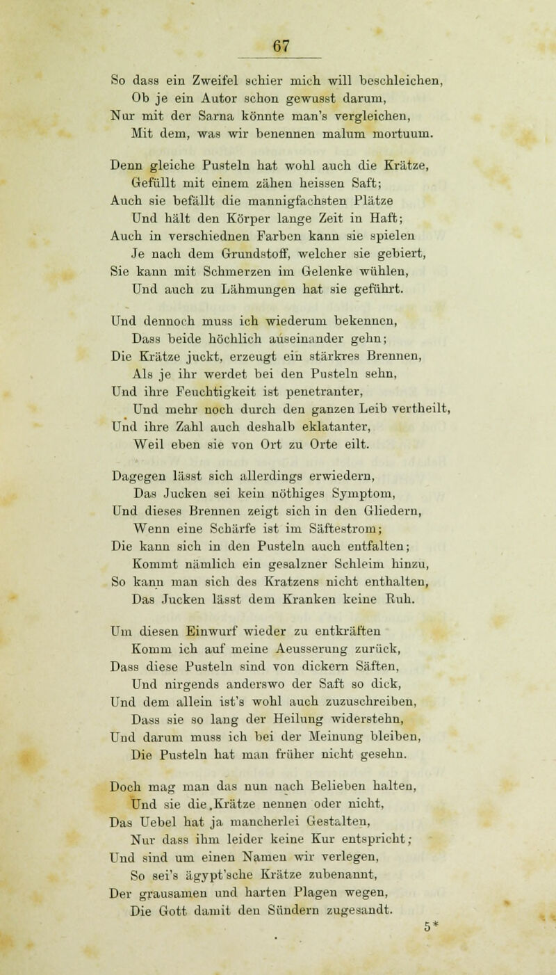 So dass ein Zweifel schier mich will beschleichen, Ob je ein Autor schon gewusst darum, Nur mit der Sarna könnte man's vergleichen, Mit dem, was wir benennen malum mortuum. Denn gleiche Pusteln hat wohl auch die Krätze, Gefüllt mit einem zähen heissen Saft; Auch sie befällt die mannigfachsten Plätze Und hält den Körper lange Zeit in Haft; Auch in verschiednen Farben kann sie spielen Je nach dem Grundstoff, welcher sie gebiert, Sie kann mit Schmerzen im Gelenke wühlen, Und auch zu Lähmungen hat sie geführt. Und dennoch muss ich wiederum bekennen, Dass beide höchlich auseinander gehn; Die Krätze juckt, erzeugt ein stärkres Brennen, Als je ihr werdet bei den Pusteln sehn, Und ihre Feuchtigkeit ist penetranter, Und mehr noch durch den ganzen Leib vertheilt, Und ihre Zahl auch deshalb eklatanter, Weil eben sie von Ort zu Orte eilt. Dagegen lässt sich allerdings erwiedern, Das Jucken sei kein nöthiges Symptom, Und dieses Brennen zeigt sich in den Gliedern, Wenn eine Schärfe ist im Säftestrom; Die kann sich in den Pusteln auch entfalten; Kommt nämlich ein gesalzner Schleim hinzu, So kann man sich des Kratzens nicht enthalten, Das Jucken lässt dem Kranken keine Ruh. Um diesen Einwurf wieder zu entkräften Komm ich auf meine Aeusserung zurück, Dass diese Pusteln sind von dickern Säften, Und nirgends anderswo der Saft so dick, Und dem allein ist's wohl auch zuzuschreiben, Dass sie so lang der Heilung widerstehn, Und darum muss ich bei der Meinung bleiben, Die Pusteln hat man früher nicht gesehn. Doch mag man das nun nach Belieben halten, Und sie die .Krätze nennen oder nicht, Das Uebel hat ja mancherlei Gestalten, Nur dass ihm leider keine Kur entspricht; Und sind um einen Namen wir verlegen, So sei's ägypt'sche Krätze zubenannt, Der grausamen und harten Plagen wegen, Die Gott damit den Sündern zugesandt.