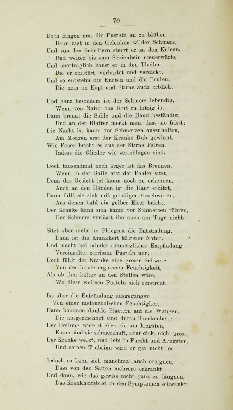 Doch fangen erst die Pusteln an zu blühen, Dann rast in den Gelenken wilder Schmerz, Und von den Schultern steigt er zu den Knieen, Und weiter bis zum Schienbein niederwärts, Und unerträglich haust er in den Theilen, Die er zerstört, verhärtet und verdickt, Und so entstehn die Knoten und die Beulen, Die man an Kopf und Stirne auch erblickt. Und ganz besonders ist der Schmerz lebendig, Wenn von Natur das Blut zu hitzig ist, Dann brennt die Sohle und die Hand beständig, Und an der Blatter merkt man, dass sie frisst; Die Nacht ist kaum vor Schmerzen auszuhalten, Am Morgen erst der Kranke Ruh gewinnt, Wie Feuer bricht es aus der Stirne Falten, Indess die Glieder wie zerschlagen sind. Doch tausendmal noch ärger ist das Brennen, Wenn in der Galle erst der Fehler sitzt, Denn das Gesicht ist kaum noch zu erkennen, Auch an den Händen ist die Haut erhitzt, Dann füllt sie sich mit grindigen Geschwüren, Aus denen bald ein gelber Eiter bricht, Der Kranke kann sich kaum vor Schmerzen rühren, Der Schmerz verlässt ihn auch am Tage nicht. Sitzt aber mehr im Phlegma die Entzündung, Dann ist die Krankheit kälterer Natur. Und macht bei minder schmerzlicher Empfindung Vereinzelte, zerrissne Pusteln nur; Doch fühlt der Kranke eine grosse Schwere Von der in sie ergossnen Feuchtigkeit, Als ob ihm kälter an den Stellen wäre, Wo diese weissen Pusteln sich zerstreut. Ist aber die Entzündung ausgegangen Von einer melancholschen Feuchtigkeit, Dann kommen dunkle Blattern auf die Wangen, Die ausgezeichnet sind durch Trockenheit; Der Heilung widerstreben sie am längsten, Kaum sind sie schmerzhaft, aber dick, nicht gross, Der Kranke welkt, und lebt in Furcht und Aengsten, Und seinen Trübsinn wird er gar nicht los. Jedoch es kann sich manchmaUauch ereignen, Dass von den Säften mehrere erkrankt, Und dann, wie das gewiss nicht ganz zu läugnen, Das Krankheitsbild in den Symptomen schwankt: