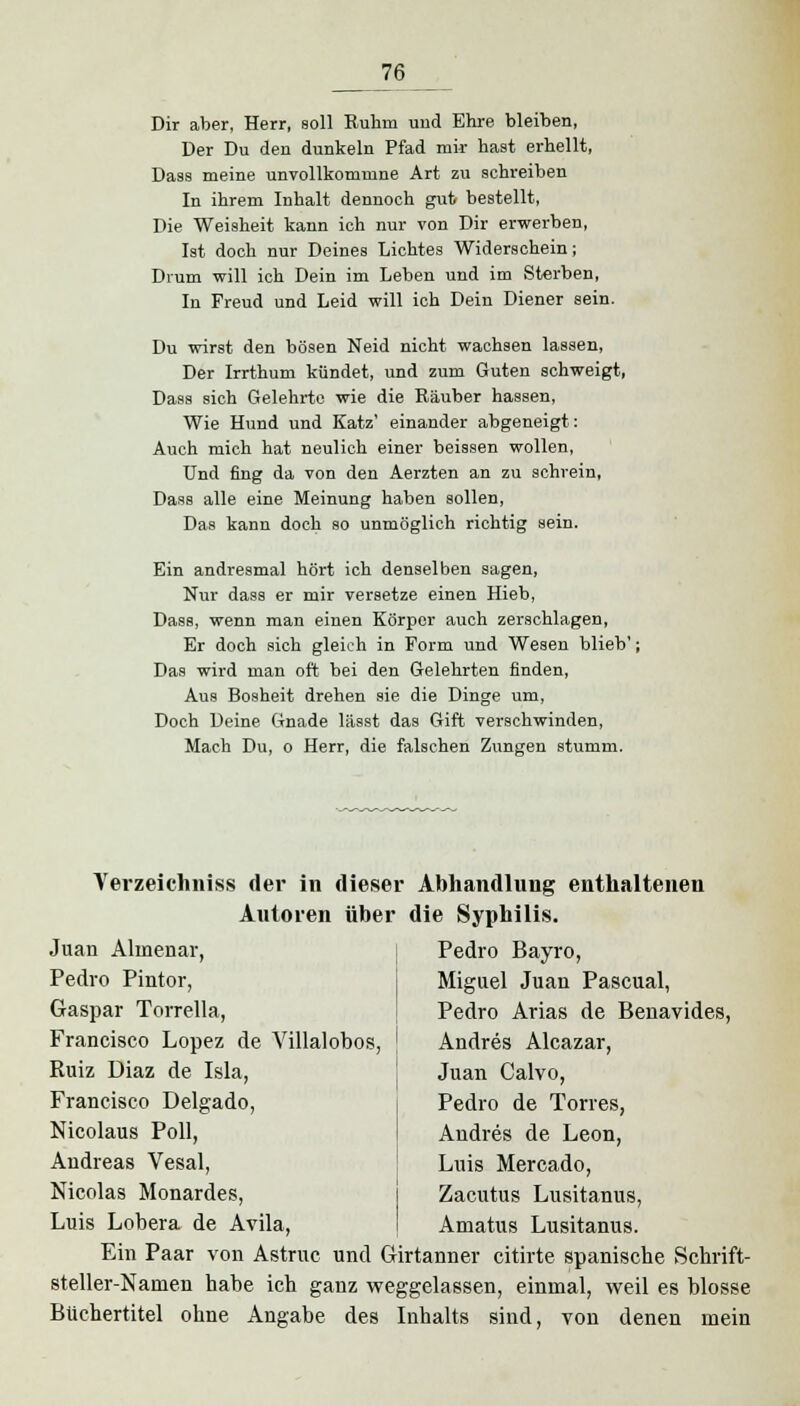 Dir aber, Herr, soll Ruhm und Ehre bleiben, Der Du den dunkeln Pfad mir hast erhellt, Dass meine unvollkomvnne Art zu schreiben In ihrem Inhalt dennoch gut bestellt, Die Weisheit kann ich nur von Dir erwerben, Ist doch nur Deines Lichtes Widerschein; Drum will ich Dein im Leben und im Sterben, In Freud und Leid will ich Dein Diener sein. Du wirst den bösen Neid nicht wachsen lassen, Der Irrthum kündet, und zum Guten schweigt, Dass sich Gelehrte wie die Räuber hassen, Wie Hund und Katz' einander abgeneigt: Auch mich hat neulich einer beissen wollen, Und fing da von den Aerzten an zu schrein, Dass alle eine Meinung haben sollen, Das kann doch so unmöglich richtig sein. Ein andresmal hört ich denselben sagen, Nur dass er mir versetze einen Hieb, Dass, wenn man einen Körper auch zerschlagen, Er doch sich gleich in Form und Wesen blieb'; Das wird man oft bei den Gelehrten finden, Aus Bosheit drehen sie die Dinge um, Doch Deine Gnade lässt das Gift verschwinden, Mach Du, o Herr, die falschen Zungen stumm. Yerzeichniss der in dieser Abhandlung enthaltenen Autoren über die Syphilis. Juan Alinenar, Pedro Pintor, Gaspar Torrella, Francisco Lopez de Yillalobos, Ruiz Diaz de Isla, Francisco Delgado, Nicolaus Poll, Andreas Vesal, Nicolas Monardes, Luis Lobera de Avila, Pedro Bayro, Miguel Juan Pascual, Pedro Arias de Benavides, Andres Alcazar, Juan Calvo, Pedro de Torres, Andres de Leon, Luis Mercado, Zacutus Lusitanus, Amatus Lusitanus. Ein Paar von Astruc und Girtanner citirte spanische Schrift- steller-Namen habe ich ganz weggelassen, einmal, weil es blosse Buchertitel ohne Angabe des Inhalts sind, von denen mein