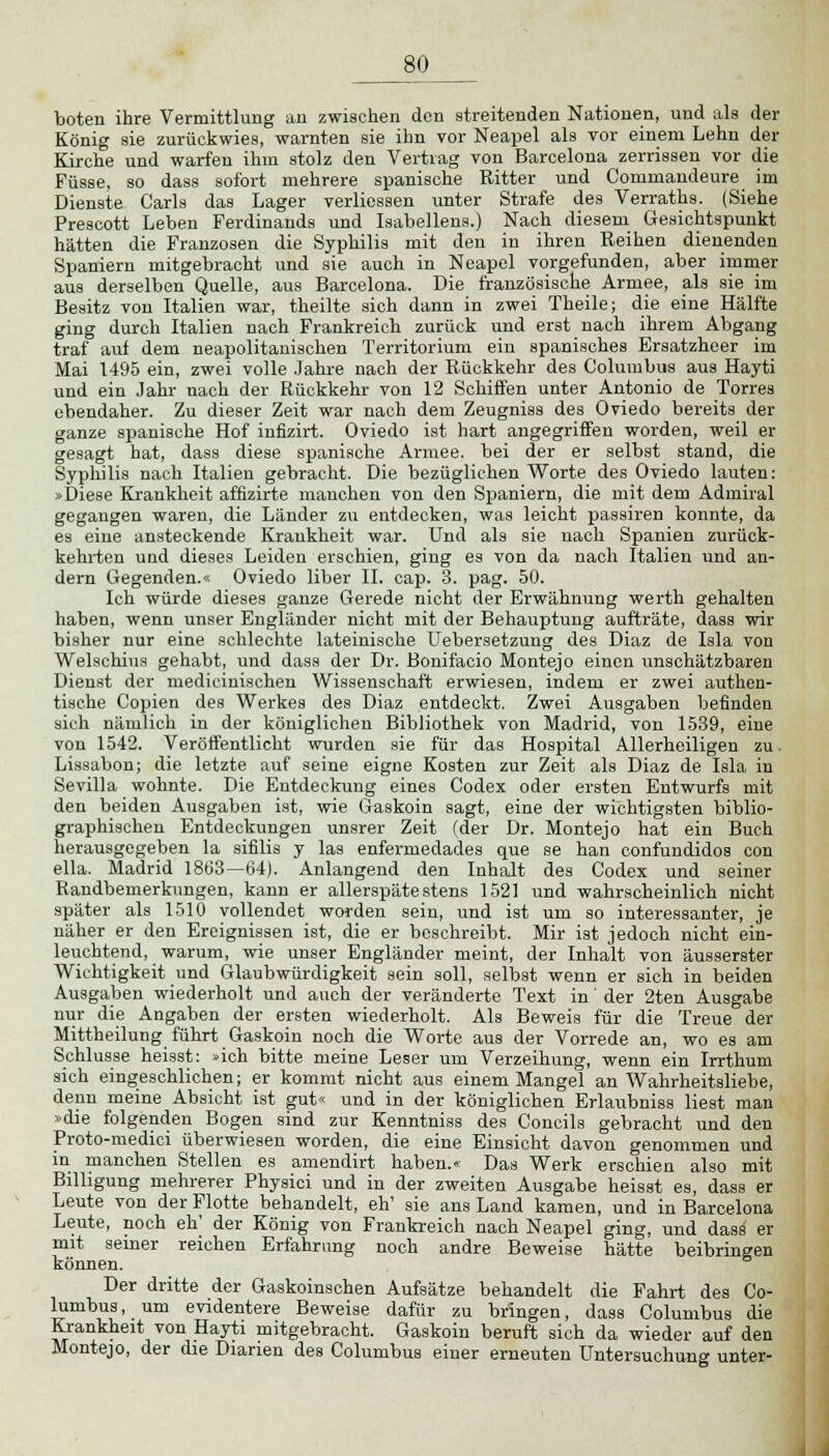 boten ihre Vermittlung an zwischen den streitenden Nationen, und als der König sie zurückwies, warnten sie ihn vor Neapel als vor einem Lehn der Kirche und warfen ihm stolz den Vertrag von Barcelona zerrissen vor die Füsse, so dass sofort mehrere spanische Ritter und Commandeure im Dienste Carls das Lager verliessen unter Strafe des Verraths. (Siehe Prescott Leben Ferdinands und Iaabellena.) Nach diesem Gesichtspunkt hätten die Franzosen die Syphilis mit den in ihren Reihen dienenden Spaniern mitgebracht und sie auch in Neapel vorgefunden, aber immer aus derselben Quelle, aus Barcelona. Die französische Armee, als sie im Besitz von Italien war, theilte sich dann in zwei Theile; die eine Hälfte ging durch Italien nach Frankreich zurück und erst nach ihrem Abgang traf auf dem neapolitanischen Territorium ein spanisches Ersatzheer im Mai 1495 ein, zwei volle Jahre nach der Rückkehr des Columbus aus Hayti und ein Jahr nach der Rückkehr von 12 Schiffen unter Antonio de Torres ebendaher. Zu dieser Zeit war nach dem Zeugniss des Oviedo bereits der ganze spanische Hof infizirt. Oviedo ist hart angegriffen worden, weil er gesagt hat, dass diese spanische Armee, bei der er selbst stand, die Syphilis nach Italien gebracht. Die bezüglichen Worte des Oviedo lauten: »Diese Krankheit affizirte manchen von den Spaniern, die mit dem Admiral gegangen waren, die Länder zu entdecken, was leicht passiren konnte, da es eine ansteckende Krankheit war. Und als sie nach Spanien zurück- kehrten und dieses Leiden erschien, ging es von da nach Italien und an- dern Gegenden.« Oviedo liber II. cap. 3. pag. 50. Ich würde dieses ganze Gerede nicht der Erwähnung werth gehalten haben, wenn unser Engländer nicht mit der Behauptung aufträte, dass wir bisher nur eine schlechte lateinische Uebersetzung des Diaz de Isla von Welschius gehabt, und dass der Dr. Bonifacio Montejo einen unschätzbaren Dienst der medicinischen Wissenschaft erwiesen, indem er zwei authen- tische Copien des Werkes des Diaz entdeckt. Zwei Ausgaben befinden sich nämlich in der königlichen Bibliothek von Madrid, von 1539, eine von 1542. Veröffentlicht wurden sie für das Hospital Allerheiligen zu. Lissabon; die letzte auf seine eigne Kosten zur Zeit als Diaz de Isla in Sevilla wohnte. Die Entdeckung eines Codex oder ersten Entwurfs mit den beiden Ausgaben ist, wie Gaskoin sagt, eine der wichtigsten biblio- graphischen Entdeckungen unsrer Zeit (der Dr. Montejo hat ein Buch herausgegeben la sifilis y las enfermedades que se han confundidos con ella. Madrid 1863—64). Anlangend den Inhalt des Codex und seiner Randbemerkungen, kann er allerspäte stens 1521 und wahrscheinlich nicht später als 1510 vollendet worden sein, und ist um so interessanter, je näher er den Ereignissen ist, die er beschreibt. Mir ist jedoch nicht ein- leuchtend, warum, wie unser Engländer meint, der Inhalt von äusserster Wichtigkeit und Glaubwürdigkeit sein soll, selbst wenn er sich in beiden Ausgaben wiederholt und auch der veränderte Text in' der 2ten Ausgabe nur die Angaben der ersten wiederholt. Als Beweis für die Treue der Mittheilung führt Gaskoin noch die Worte aus der Vorrede an, wo es am Schlüsse heisst: »ich bitte meine Leser um Verzeihung, wenn ein Irrthum sich eingeschlichen; er kommt nicht aus einem Mangel an Wahrheitsliebe, denn meine Absicht ist gut« und in der königlichen Erlaubniss liest man »die folgenden Bogen sind zur Kenntniss des Concils gebracht und den Proto-medici überwiesen worden, die eine Einsicht davon genommen und in manchen Stellen es amendirt haben.« Das Werk erschien also mit Billigung mehrerer Physici und in der zweiten Ausgabe heisst es, dass er Leute von der Flotte behandelt, eh' sie ans Land kamen, und in Barcelona Leute, noch eh' der König von Frankreich nach Neapel ging, und dass er mit seiner reichen Erfahrung noch andre Beweise hätte beibringen können. Der dritte der Gaskoinschen Aufsätze behandelt die Fahrt des Co- lumbus, um evidentere Beweise dafür zu bringen, dass Columbus die Krankheit von Hayti mitgebracht. Gaskoin beruft sich da wieder auf den Montejo, der die Dianen des Columbus einer erneuten Untersuchung unter-