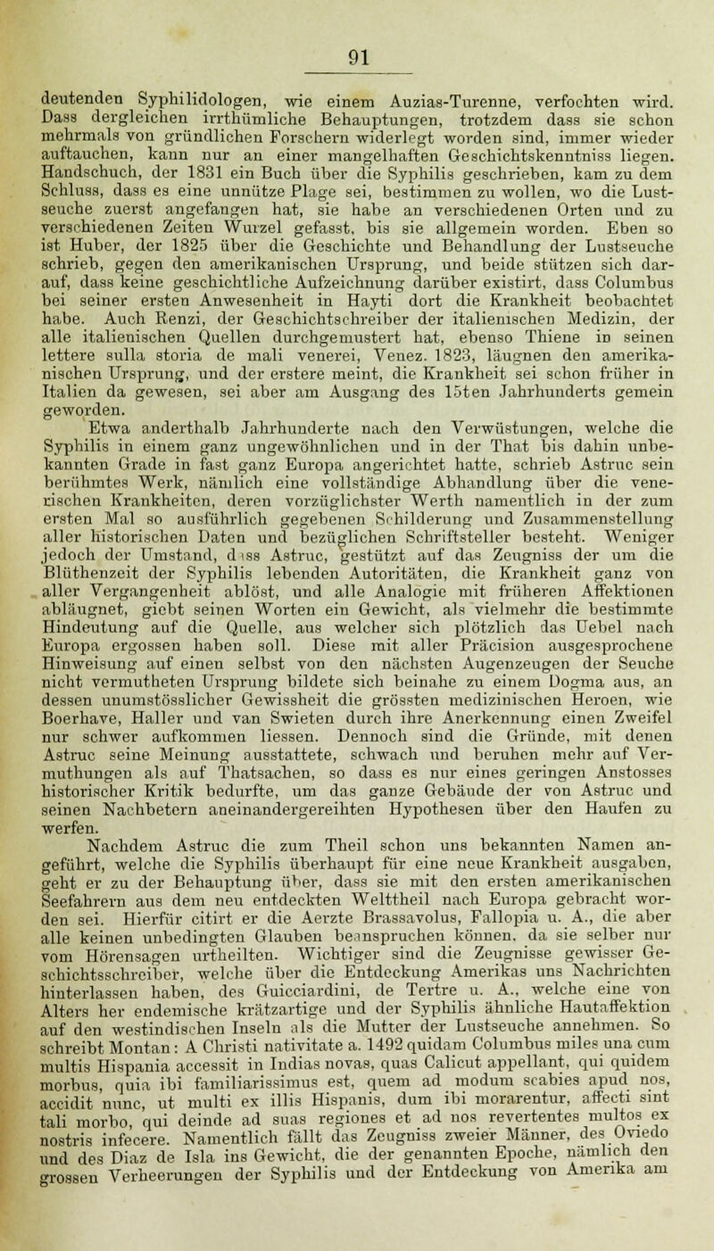 deutenden Syphilidologen, wie einem Auzias-Turenne, verfochten wird. Dass dergleichen irrthümliche Behauptungen, trotzdem dass sie schon mehrmals von gründlichen Forschern widerlegt worden sind, immer wieder auftauchen, kann nur an einer mangelhaften Geschichtskenntniss liegen. Handschuch, der 1831 ein Buch über die Syphilis geschrieben, kam zu dem Schiusa, dass es eine unnütze Plage sei, bestimmen zu wollen, wo die Lust- seuche zuerst angefangen hat, sie habe an verschiedenen Orten und zu verschiedenen Zeiten Wurzel gefasst, bis sie allgemein worden. Eben so ist Huber, der 1825 über die Geschichte und Behandlung der Lustseuche schrieb, gegen den amerikanischen Ursprung, und beide stützen sich dar- auf, dass keine geschichtliche Aufzeichnung darüber existirt, dass Columbus bei seiner ersten Anwesenheit in Hayti dort die Krankheit beobachtet habe. Auch Renzi, der Geschichtschreiber der italienischen Medizin, der alle italienischen Quellen durchgemustert hat, ebenso Thiene in seinen lettere sulla storia de mali venerei, Venez. 1823, läugnen den amerika- nischen Ursprung, und der erstere meint, die Krankheit sei schon früher in Italien da gewesen, sei aber am Ausgang des 15ten Jahrhunderts gemein geworden. Etwa anderthalb Jahrhunderte nach den Verwüstungen, welche die Syphilis in einem ganz ungewöhnlichen und in der That bis dahin unbe- kannten Grade in fast ganz Europa angerichtet hatte, schrieb Astruc sein berühmtes Werk, nämlich eine vollständige Abhandlung über die vene- rischen Krankheiten, deren vorzüglichster Werth nameutlich in der zum ersten Mal so ausführlich gegebenen Schilderung und Zusammenstellung aller historischen Daten und bezüglichen Schriftsteller besteht. Weniger jedoch der Umstand, d iss Astruc, gestützt auf das Zeugniss der um die Blüthenzeit der Syphilis lebenden Autoritäten, die Krankheit ganz von aller Vergangenheit ablöst, und alle Analogie mit früheren Affektionen abläugnet, giebt seinen Worten ein Gewicht, als vielmehr die bestimmte Hindeutung auf die Quelle, aus welcher sich plötzlich das Uebel nach Europa ergossen haben soll. Diese mit aller Präcision ausgesprochene Hinweisung auf einen selbst von den nächsten Augenzeugen der Seuche nicht vermutheten Ursprung bildete sich beinahe zu einem Dogma aus, an dessen unumstösslicher Gewissheit die grössten medizinischen Heroen, wie Boerhave, Haller und van Swieten durch ihre Anerkennung einen Zweifel nur schwer aufkommen Hessen. Dennoch sind die Gründe, mit denen Astruc seine Meinung ausstattete, schwach und beruhen mehr auf Ver- muthungen als auf Thatsachen, so dass es nur eines geringen Anstosses historischer Kritik bedurfte, um das ganze Gebäude der von Astruc und seinen Nachbetern aneinandergereihten Hypothesen über den Haufen zu werfen. Nachdem Astruc die zum Theil schon uns bekannten Namen an- geführt, welche die Syphilis überhaupt für eine neue Krankheit ausgaben, geht er zu der Behauptung über, dass sie mit den ersten amerikanischen Seefahrern aus dem neu entdeckten Welttheil nach Europa gebracht wor- den sei. Hierfür citirt er die Aerzte Brassavolus, Fallopia u. A., die aber alle keinen unbedingten Glauben beanspruchen können, da sie selber nur vom Hörensagen urtheilten. Wichtiger sind die Zeugnisse gewisser Ge- schichtsschreiber, welche über die Entdeckung Amerikas uns Nachrichten hinterlassen haben, des Guicciardini, de Tertre u. A., welche eine von Alters her endemische krätzartige und der Syphilis ähnliche Hautaffektion auf den westindischen Inseln als die Mutter der Lustseuche annehmen. So schreibt Montan: A Christi nativitate a. 1492 quidam Columbus miles una cum multis Hispania accessit in Indias novas, quas Calicut appellant, qui quidem morbus, quia ibi familiarissimus est, quem ad modutn Scabies apud nos, accidit nunc, ut multi ex illis Hispanis, dum ibi morarentur, affecti sint tali morbo, qui deinde ad suas regiones et ad nos revertentes multos ex nostris infecere. Namentlich fällt das Zeugniss zweier Männer, des Oviedo und des Diaz de Isla ins Gewicht, die der genannten Epoche, nämlich den ■rossen Verheerungen der Syphilis und der Entdeckung von Amerika am