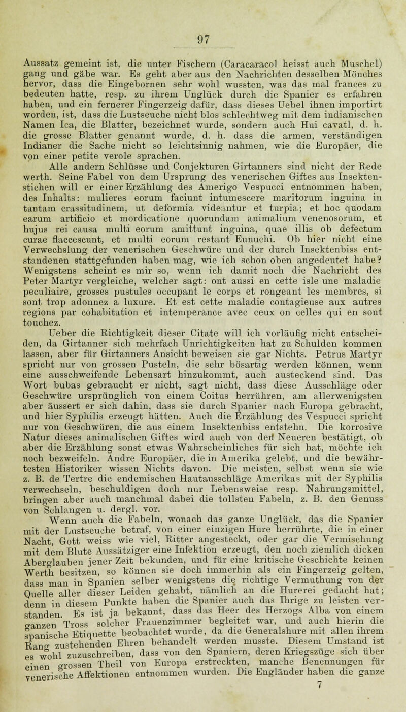 Aussatz gemeint ist, die unter Fischern (Caracaracol heisst auch Muschel) gang und gäbe war. Es geht aber aus den Nachrichten desselben Mönches hervor, dass die Eingebornen sehr wohl wussten, was das mal frances zu bedeuten hatte, resp. zu ihrem Unglück durch die Spanier es erfahren haben, und ein fernerer Fingerzeig dafür, dass dieses Uebel ihnen importirt worden, ist, dass die Lustseuche nicht blos schlechtweg mit dem indianischen Namen Ica, die Blatter, bezeichnet wurde, sondern auch Hui cavatl, d. h. die grosse Blatter genannt wurde, d. h. dass die armen, verständigen Indianer die Sache nicht so leichtsinnig nahmen, wie die Europäer, die von einer petite veröle sprachen. Alle andern Schlüsse und Conjekturen Girtanners sind nicht der Rede werth. Seine Fabel von dem Ursprung des venerischen Giftes aus Insekten- stichen will er einer Erzählung des Amerigo Vespucci entnommen haben, des Inhalts: mulieres eorum faciunt intumescere maritorum inguina in tantam crassitudinem, ut deformia videuntur et turpia; et hoc quodam earum artiflcio et mordicatione quorundam animalium venenosorum, et hujus rei causa multi eorum amittunt inguina, quae illis ob defectum curae flaccescunt, et multi eorum restant Eunuehi. Ob hier nicht eine Verwechslung der venerischen Geschwüre und der durch Insektenbiss ent- standenen stattgefunden haben mag, wie ich schon oben angedeutet habe? Wenigstens scheint es mir so, wenn ich damit noch die Nachricht des Peter Martyr vergleiche, welcher sagt: ont aussi en cette isle une maladie peculiaire, grosses pustules occupant le corps et rongeant les membres, si sont trop adonucz a luxure. Et est cette maladie contagieuse aux autres regions par cohabitation et intemperance avec ceux on Celles qui en sont touchez. Ueber die Richtigkeit dieser Citate will ich vorläufig nicht entschei- den, da Girtanner sich mehrfach Unrichtigkeiten hat zu Schulden kommen lassen, aber für Girtanners Ansicht beweisen sie gar Nichts. Petrus Martyr spricht nur von grossen Pusteln, die sehr bösartig werden können, wenn eine ausschweifende Lebensart hinzukommt, auch austeckend sind. Das Wort bubas gebraucht er nicht, sagt nicht, dass diese Ausschläge oder Geschwüre ursprünglich von einem Coitus herrühren, am allerwenigsten aber äussert er sich dahin, dass sie durch Spanier nach Europa gebracht, und hier Syphilis erzeugt hätten. Auch die Erzählung des Vespucci spricht nur von Geschwüren, die aus einem Insektenbiss entstehn. Die korrosive Natur dieses animalischen Giftes wird auch von derl Neueren bestätigt, ob aber die Erzählung sonst etwas Wahrscheinliches für sich hat, möchte ich noch bezweifeln. Andre Europäer, die in Amerika gelebt, und die bewähr- tosten Historiker wissen Nichts davon. Die meisten, selbst wenn sie wie z. B. de Tertre die endemischen Hautausschläge Amerikas mit der Syphilis verwechseln, beschuldigen doch nur Lebensweise resp. Nahrungsmittel, bringen aber auch manchmal dabei die tollsten Fabeln, z. B. den Genuss von Schlangen u. dergl. vor. Wenn auch die Fabeln, wonach das ganze Unglück, das die Spanier mit der Lustseuche betraf, von einer einzigen Hure herrührte, die in einer Nacht Gott weiss wie viel, Ritter angesteckt, oder gar die Vermischung mit dem Blute Aussätziger eine Infektion erzeugt, den noch ziemlich dicken Abero-lauben jener Zeit bekunden, und für eine kritische Geschichte keinen Werth besitzen, so können sie doch immerhin als ein Fingerzeig gelten, dass man in Spanien selber wenigstens die richtige Vermuthung von der Quelle aller dieser Leiden gehabt, nämlich an die Hurerei gedacht hat; denn in diesem Punkte haben die Spanier auch das Ihrige zu leisten ver- standen. Es ist ja bekannt, dass das Heer des Herzogs Alba von einem ranzen Tross solcher Frauenzimmer begleitet war, und auch hierin die spanische Etiquette beobachtet wurde, da die Generalshure mit allen ihrem Rano- zustehenden Ehren behandelt werden musste. Diesem Umstand ist es wohl zuzuschreiben, dass von den Spaniern, deren Kriegszüge sich über einen »rossen Theil von Europa erstreckten, manche Benennungen für venerische Affektionen entnommen wurden. Die Engländer haben die ganze 7