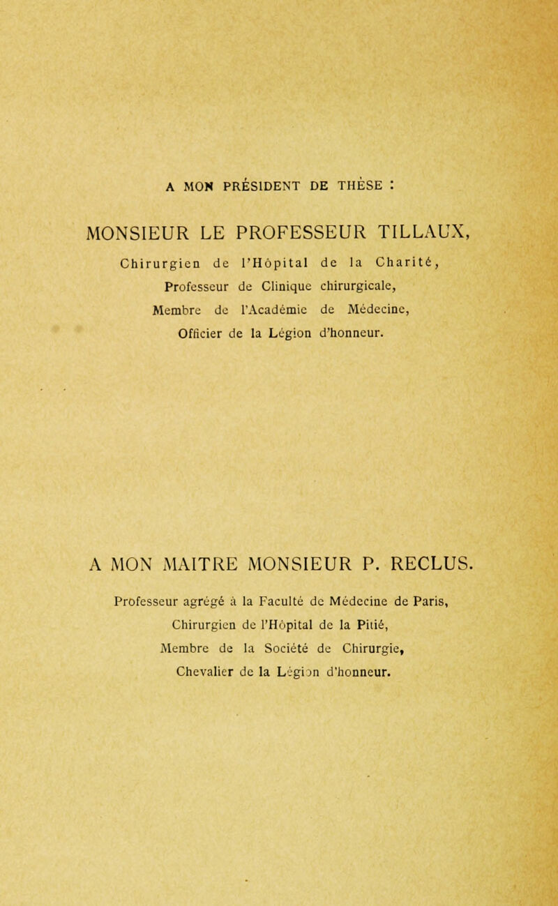 A MON PRESIDENT DE THESE : MONSIEUR LE PROFESSEUR TILLAUX, Chirurgien de l'Hôpital de la Charité, Professeur de Clinique chirurgicale, Membre de l'Académie de Médecine, Officier de la Légion d'honneur. A MON MAITRE MONSIEUR P. RECLUS. Professeur agrégé à la Faculté de Médecine de Paris, Chirurgien de l'Hôpital de la Pitié, Membre de la Société de Chirurgie, Chevalier de la Légian d'honneur.