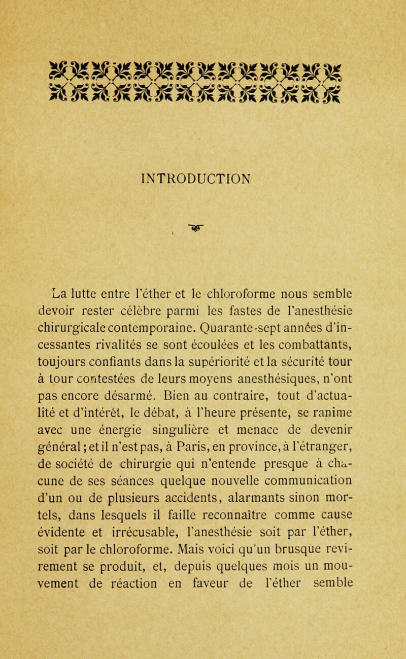 INTRODUCTION La lutte entre l'éther et le chloroforme nous semble devoir rester célèbre parmi les fastes de l'anesthésie chirurgicale contemporaine. Quarante-sept années d'in- cessantes rivalités se sont écoulées et les combattants, toujours confiants dans la supériorité et la sécurité tour à tour contestées de leurs moyens anesthésiques, n'ont pas encore désarmé. Bien au contraire, tout d'actua- lité et d'intérêt, le débat, à l'heure présente, se ranime avec une énergie singulière et menace de devenir général ; et il n'est pas, à Paris, en province, à l'étranger, de société de chirurgie qui n'entende presque à cha- cune de ses séances quelque nouvelle communication d'un ou de plusieurs accidents, alarmants sinon mor- tels, dans lesquels il faille reconnaître comme cause évidente et irrécusable, l'anesthésie soit par l'éther, soit par le chloroforme. Mais voici qu'un brusque revi- rement se produit, et, depuis quelques mois un mou- vement de réaction en faveur de l'éther semble