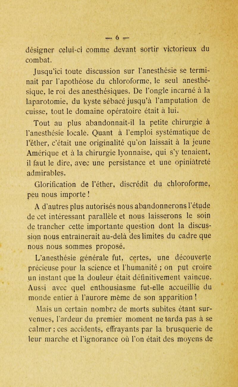 désigner celui-ci comme devant sortir victorieux du combat. Jusqu'ici toute discussion sur l'anesthésie se termi- nait par l'apothéose du chloroforme, le seul anesthé- sique, le roi des anesthésiques. De l'ongle incarné à la laparotomie, du kyste sébacé jusqu'à l'amputation de cuisse, tout le domaine opératoire était à lui. Tout au plus abandonnait-il la petite chirurgie à l'anesthésie locale. Quant à l'emploi systématique de l'éther, c'était une originalité qu'on laissait à la jeune Amérique et à la chirurgie lyonnaise, qui s'y tenaient, il faut le dire, avec une persistance et une opiniâtreté admirables. Glorification de l'éther, discrédit du chloroforme, peu nous importe ! A d'autres plus autorisés nous abandonnerons l'étude de cet intéressant parallèle et nous laisserons le soin de trancher cette importante question dont la discus- sion nous entraînerait au-delà des limites du cadre que nous nous sommes proposé. L'anesthésie générale fut, certes, une découverte précieuse pour la science et l'humanité ; on put croire un instant que la douleur était définitivement vaincue. Aussi avec quel enthousiasme fut-elle accueillie du monde entier à l'aurore même de son apparition ! Mais un certain nombre de morts subites étant sur- venues, l'ardeur du premier moment ne tarda pas à se calmer; ces accidents, effrayants par la brusquerie de leur marche et l'ignorance où l'on était des moyens de