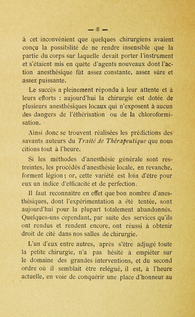 à cet inconvénient que quelques chirurgiens avaient conçu la possibilité de ne rendre insensible que la partie du corps sur laquelle devait porter l'instrument et s'étaient mis en quête d'agents nouveaux dont l'ac- tion anesthésique fût assez constante, assez sûre et assez puissante. Le succès a pleinement répondu à leur attente et à leurs efforts : aujourd'hui la chirurgie est dotée de plusieurs anesthésiques locaux qui n'exposent à aucun des dangers de l'éthérisation ou de la chloroformi- sation. Ainsi donc se trouvent réalisées les prédictions des savants auteurs du Traité de Thérapeutique que nous citions tout à l'heure. Si les méthodes d'anesthésie générale sont res- treintes, les procédés d'anesthésie locale, en revanche, forment légion? or, cette variété est loin d'être pour eux un indice d'efficacité et de perfection. Il faut reconnaître en effet que bon nombre d'anes- thésiques, dont l'expérimentation a été tentée, sont aujourd'hui pour la plupart totalement abandonnés. Quelques-uns cependant, par suite des services qu'ils ont rendus et rendent encore, ont réussi à obtenir droit de cité dans nos salles de chirurgie. L'un d'eux entre autres, après s'être adjugé toute la petite chirurgie, n'a pas hésité à empiéter sur le domaine des grandes interventions, et du second ordre où il semblait être relégué, il est, à l'heure actuelle, en voie de conquérir une place d'honneur au