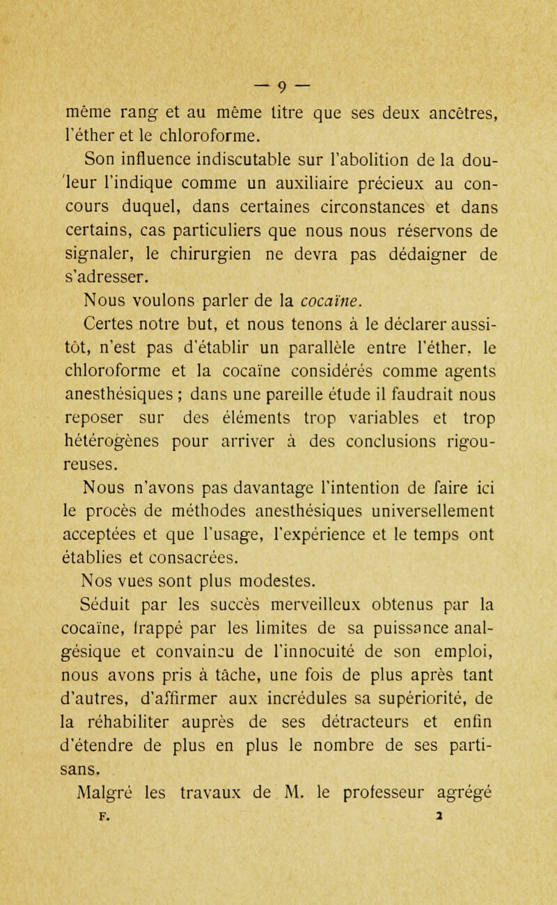 même rang et au même litre que ses deux ancêtres, l'éther et le chloroforme. Son influence indiscutable sur l'abolition de la dou- leur l'indique comme un auxiliaire précieux au con- cours duquel, dans certaines circonstances et dans certains, cas particuliers que nous nous réservons de signaler, le chirurgien ne devra pas dédaigner de s'adresser. Nous voulons parler de la cocaïne. Certes notre but, et nous tenons à le déclarer aussi- tôt, n'est pas d'établir un parallèle entre l'éther, le chloroforme et la cocaïne considérés comme agents anesthésiques ; dans une pareille étude il faudrait nous reposer sur des éléments trop variables et trop hétérogènes pour arriver à des conclusions rigou- reuses. Nous n'avons pas davantage l'intention de faire ici le procès de méthodes anesthésiques universellement acceptées et que l'usage, l'expérience et le temps ont établies et consacrées. Nos vues sont plus modestes. Séduit par les succès merveilleux obtenus par la cocaïne, Irappé par les limites de sa puissance anal- gésique et convaincu de l'innocuité de son emploi, nous avons pris à tâche, une fois de plus après tant d'autres, d'affirmer aux incrédules sa supériorité, de la réhabiliter auprès de ses détracteurs et enfin d'étendre de plus en plus le nombre de ses parti- sans. Malgré les travaux de M. le professeur agrégé F. a