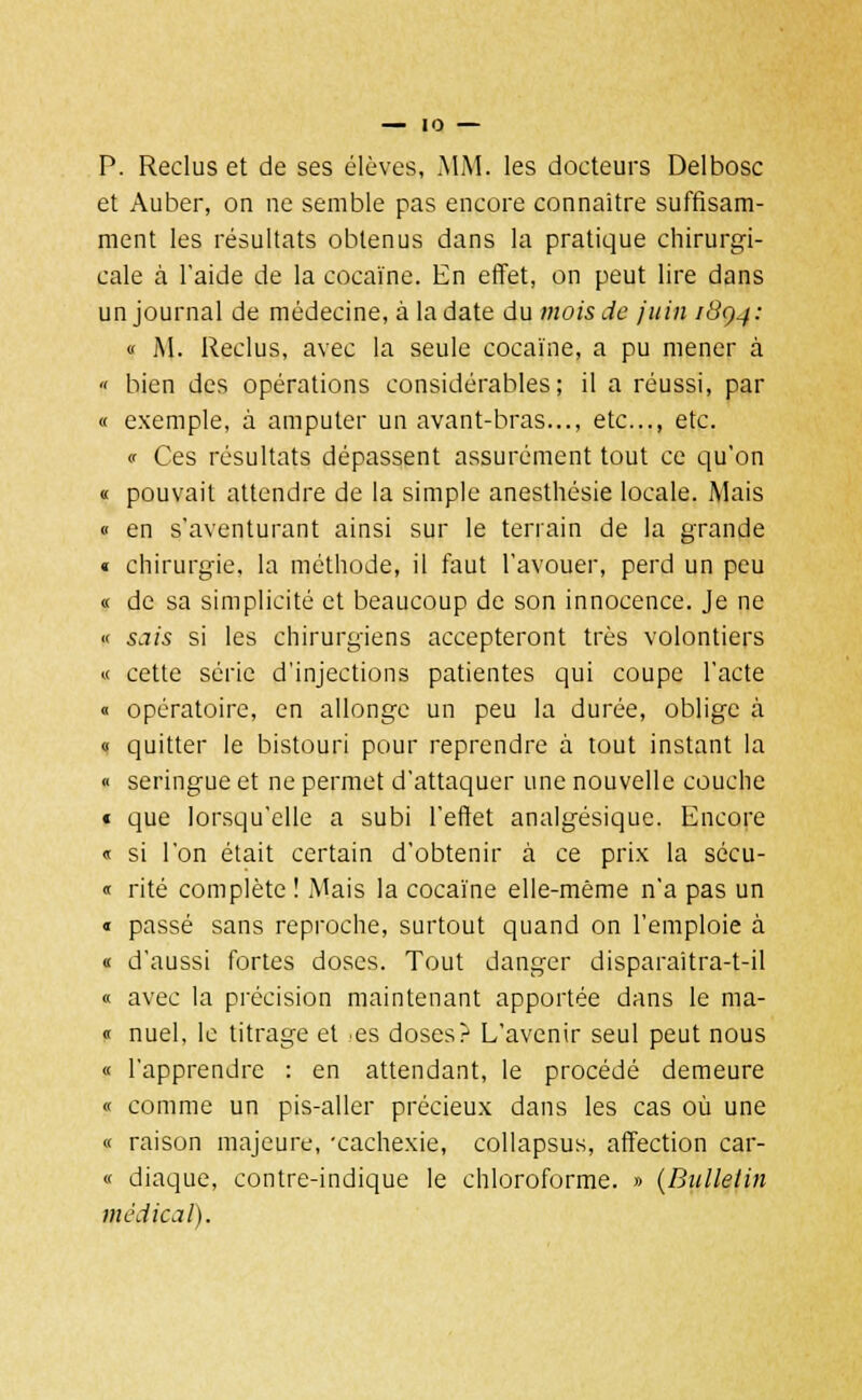 P. Reclus et de ses élèves, MM. les docteurs Delbosc et Auber, on ne semble pas encore connaître suffisam- ment les résultats obtenus dans la pratique chirurgi- cale à l'aide de la cocaïne. En effet, on peut lire dans un journal de médecine, à la date du mois de juin /#0-/: « M. Reclus, avec la seule cocaïne, a pu mener à « bien des opérations considérables; il a réussi, par « exemple, à amputer un avant-bras..., etc., etc. « Ces résultats dépassent assurément tout ce qu'on « pouvait attendre de la simple anesthésie locale. Mais « en s'aventurant ainsi sur le terrain de la grande « chirurgie, la méthode, il faut l'avouer, perd un peu « de sa simplicité et beaucoup de son innocence. Je ne « sais si les chirurgiens accepteront très volontiers « cette série d'injections patientes qui coupe l'acte « opératoire, en allonge un peu la durée, oblige à « quitter le bistouri pour reprendre à tout instant la « seringue et ne permet d'attaquer une nouvelle couche « que lorsqu'elle a subi l'effet analgésique. Encore « si l'on était certain d'obtenir à ce prix la sécu- « rite complète ! Mais la cocaïne elle-même n'a pas un « passé sans reproche, surtout quand on l'emploie à « d'aussi fortes doses. Tout danger disparaitra-t-il « avec la précision maintenant apportée dans le ma- « nuel, le titrage et es doses? L'avenir seul peut nous « l'apprendre : en attendant, le procédé demeure « comme un pis-aller précieux dans les cas où une « raison majeure, 'cachexie, collapsus, affection car- « diaque, contre-indique le chloroforme. » (Bulletin médical).