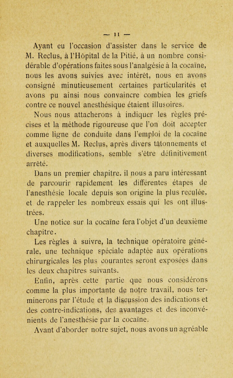 Ayant eu l'occasion d'assister dans le service de M. Reclus, à l'Hôpital de la Pitié, à un nombre consi- dérable d'opérations faites sous l'analgésie à la cocaïne, nous les avons suivies avec intérêt, nous en avons consigné minutieusement certaines particularités et avons pu ainsi nous convaincre combien les griefs contre ce nouvel anesthésique étaient illusoires. Nous nous attacherons à indiquer les règles pré- cises et la méthode rigoureuse que l'on doit accepter comme ligne de conduite dans l'emploi de la cocaïne et auxquelles M. Reclus, après divers tâtonnements et diverses modifications, semble s'être définitivement arrêté. Dans un premier chapitre, il nous a paru intéressant de parcourir rapidement les différentes étapes de l'anesthésie locale depuis son origine la plus reculée, et de rappeler les nombreux essais qui les ont illus- trées. Une notice sur la cocaïne fera l'objet d'un deuxième chapitre. Les règles à suivre, la technique opératoire géné- rale, une technique spéciale adaptée aux opérations chirurgicales les plus courantes seront exposées dans les deux chapitres suivants. Enfin, après cette partie que nous considérons comme la plus importante de notre travail, nous ter- minerons par l'étude et la discussion des indications et des contre-indications, des avantages et des inconvé- nients de l'anesthésie par la cocaïne. Avant d'aborder notre sujet, nous avons un agréable