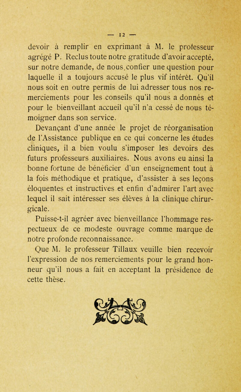 [2 — devoir à remplir en exprimant à M. le professeur agrégé P. Reclus toute notre gratitude d'avoir accepté, sur notre demande, de nous,confier une question pour laquelle il a toujours accusé le plus vif intérêt. Qu'il nous soit en outre permis de lui adresser tous nos re- merciements pour les conseils qu'il nous a donnés et pour le bienveillant accueil qu'il n'a cessé de nous té- moigner dans son service. Devançant d'une année le projet de réorganisation de l'Assistance publique en ce qui concerne les études cliniques, il a bien voulu s'imposer les devoirs des futurs professeurs auxiliaires. Nous avons eu ainsi la bonne fortune de bénéficier d'un enseignement tout à la fois méthodique et pratique, d'assister à ses leçons éloquentes et instructives et enfin d'admirer l'art avec lequel il sait intéresser ses élèves à la clinique chirur- gicale. Puisse-t-il agréer avec bienveillance l'hommage res- pectueux de ce modeste ouvrage comme marque de notre profonde reconnaissance. Que M. le professeur Tillaux veuille bien recevoir l'expression de nos remerciements pour le grand hon- neur qu'il nous a fait en acceptant la présidence de cette thèse.