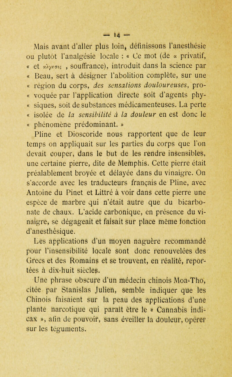 Mais avant d'aller plus loin, définissons l'anesthésie ou plutôt l'analgésie locale : « Ce mot (de « privatif, « et -jl-fcm-, , souffrance), introduit dans la science par « Beau, sert à désigner l'abolition complète, sur une « région du corps, des sensations douloureuses, pro- ie voquée par l'application directe soit d'agents phy- « siques, soit de substances médicamenteuses. La perte « isolée de la sensibilité à la douleur en est donc le « phénomène prédominant. » Pline et Dioscoride nous rapportent que de leur temps on appliquait sur les parties du corps que l'on devait couper, dans le but de les rendre insensibles, une certaine pierre, dite de Memphis. Cette pierre était préalablement broyée et délayée dans du vinaigre. On s'accorde avec les traducteurs français de Pline, avec Antoine du Pinet et Littré à voir dans cette pierre une espèce de marbre qui n'était autre que du bicarbo- nate de chaux. L'acide carbonique, en présence du vi- naigre, se dégageait et faisait sur place même fonction d'anesthèsique. Les applications d'un moyen naguère recommandé pour l'insensibilité locale sont donc renouvelées des Grecs et des Romains et se trouvent, en réalité, repor- tées à dix-huit siècles. Une phrase obscure d'un médecin chinois Moa-Tho, citée par Stanislas Julien, semble indiquer que les Chinois faisaient sur la peau des applications d'une plante narcotique qui parait être le « Cannabis indi- cax », afin de pouvoir, sans éveiller la douleur, opérer sur les téguments.