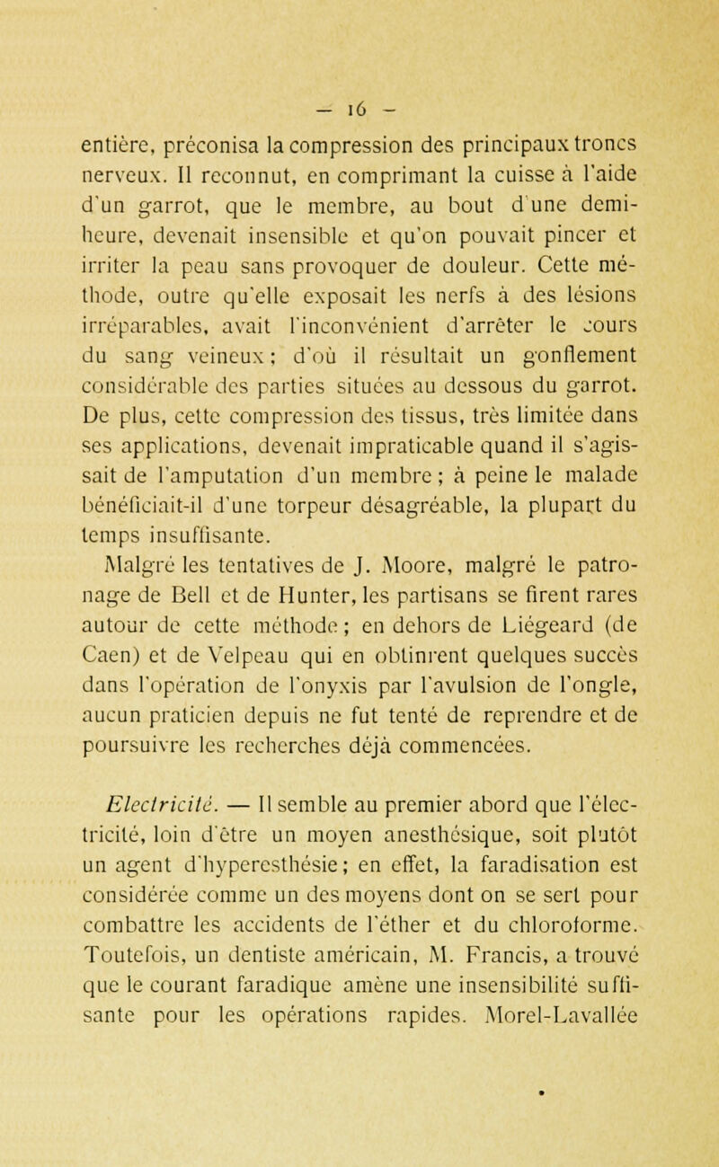 entière, préconisa la compression des principaux troncs nerveux. Il reconnut, en comprimant la cuisse à l'aide d'un garrot, que le membre, au bout dune demi- heure, devenait insensible et qu'on pouvait pincer et irriter la peau sans provoquer de douleur. Cette mé- thode, outre qu'elle exposait les nerfs à des lésions irréparables, avait l'inconvénient d'arrêter le cours du sang veineux ; d'où il résultait un gonflement considérable des parties situées au dessous du garrot. De plus, cette compression des tissus, très limitée dans ses applications, devenait impraticable quand il s'agis- sait de l'amputation d'un membre ; à peine le malade bénéficiait-il d'une torpeur désagréable, la plupart du temps insuffisante. Malgré les tentatives de J. iMoore, malgré le patro- nage de Bell et de Hunter, les partisans se firent rares autour de cette méthode; en dehors de Liégeard (de Caen) et de Velpeau qui en obtinrent quelques succès dans l'opération de l'onyxis par l'avulsion de l'ongle, aucun praticien depuis ne fut tenté de reprendre et de poursuivre les recherches déjà commencées. Electricité. — Il semble au premier abord que l'élec- tricité, loin d'être un moyen anesthésique, soit plutôt un agent d'hyperesthésie ; en effet, la faradisation est considérée comme un des moyens dont on se sert pour combattre les accidents de l'éther et du chloroforme. Toutefois, un dentiste américain, M. Francis, a trouvé que le courant faradique amène une insensibilité suffi- sante pour les opérations rapides. Morel-Lavallée