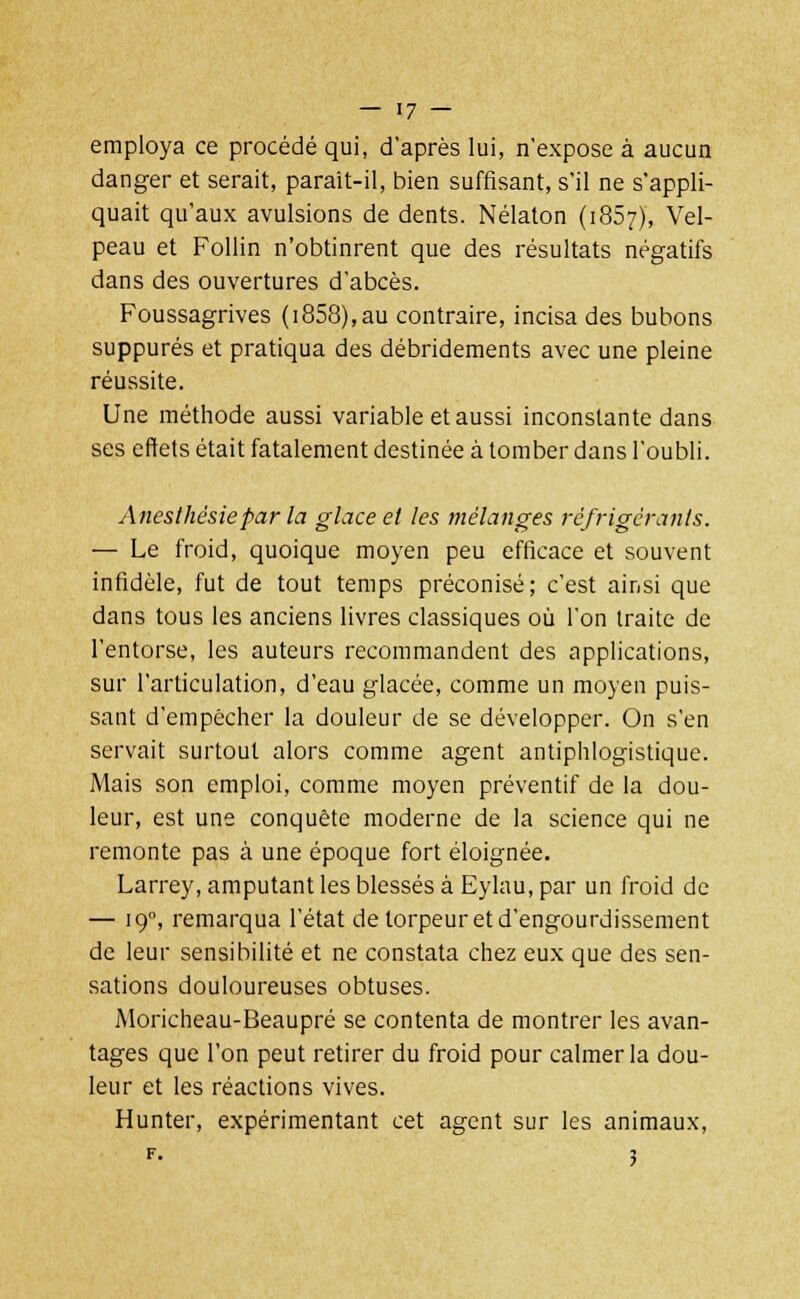 employa ce procédé qui, d'après lui, n'expose à aucun danger et serait, parait-il, bien suffisant, s'il ne s'appli- quait qu'aux avulsions de dents. Nélaton (1857), Vel- peau et Follin n'obtinrent que des résultats négatifs dans des ouvertures d'abcès. Foussagrives (1858),au contraire, incisa des bubons suppures et pratiqua des débridements avec une pleine réussite. Une méthode aussi variable et aussi inconstante dans ses effets était fatalement destinée à tomber dans l'oubli. Anesthésiepar la glace et les mélanges réfrigérants. — Le froid, quoique moyen peu efficace et souvent infidèle, fut de tout temps préconisé; c'est ainsi que dans tous les anciens livres classiques où l'on traite de l'entorse, les auteurs recommandent des applications, sur l'articulation, d'eau glacée, comme un moyen puis- sant d'empêcher la douleur de se développer. On s'en servait surtout alors comme agent antiphlogistique. Mais son emploi, comme moyen préventif de la dou- leur, est une conquête moderne de la science qui ne remonte pas à une époque fort éloignée. Larrey, amputant les blessés à Eylau, par un froid de — 190, remarqua l'état de torpeur et d'engourdissement de leur sensibilité et ne constata chez eux que des sen- sations douloureuses obtuses. Moricheau-Beaupré se contenta de montrer les avan- tages que l'on peut retirer du froid pour calmer la dou- leur et les réactions vives. Hunter, expérimentant cet agent sur les animaux, F. ?