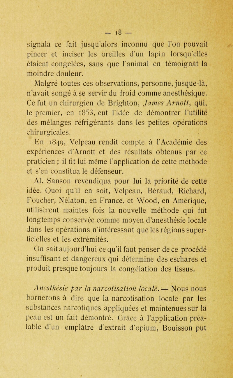 signala ce fait jusqu'alors inconnu que l'on pouvait pincer et inciser les oreilles d'un lapin lorsqu'elles étaient congelées, sans que l'animal en témoignât la moindre douleur. Malgré toutes ces observations, personne, jusque-là, n'avait songé à se servir du froid comme anesthésique. Ce fut un chirurgien de Brighton, James Arnott, qui, le premier, en i853, eut l'idée de démontrer l'utilité des mélanges réfrigérants dans les petites opérations chirurgicales. En 1849, Velpeau rendit compte à l'Académie des expériences d'Arnott et des résultats obtenus par ce praticien ; il lit lui-même l'application de cette méthode et s'en constitua le défenseur. Al. Sanson revendiqua pour lui la priorité de cette idée. Quoi qu'il en soit, Velpeau, Béraud, Richard, Foucher, Nélaton, en France, et Wood, en Amérique, utilisèrent maintes fois la nouvelle méthode qui fut longtemps conservée comme moyen d'anesthésie locale dans les opérations n'intéressant que les régions super- ficielles et les extrémités. On sait aujourd'hui ce qu'il faut penser de ce procédé insuffisant et dangereux qui détermine des eschares et produit presque toujours la congélation des tissus. Anesthésie par la narcotisalion locale.— Nous nous bornerons à dire que la narcotisation locale par les substances narcotiques appliquées et maintenues sur la peau est un fait démontré. Grâce à l'application préa- lable d'un emplâtre d'extrait d'opium, Bouisson put