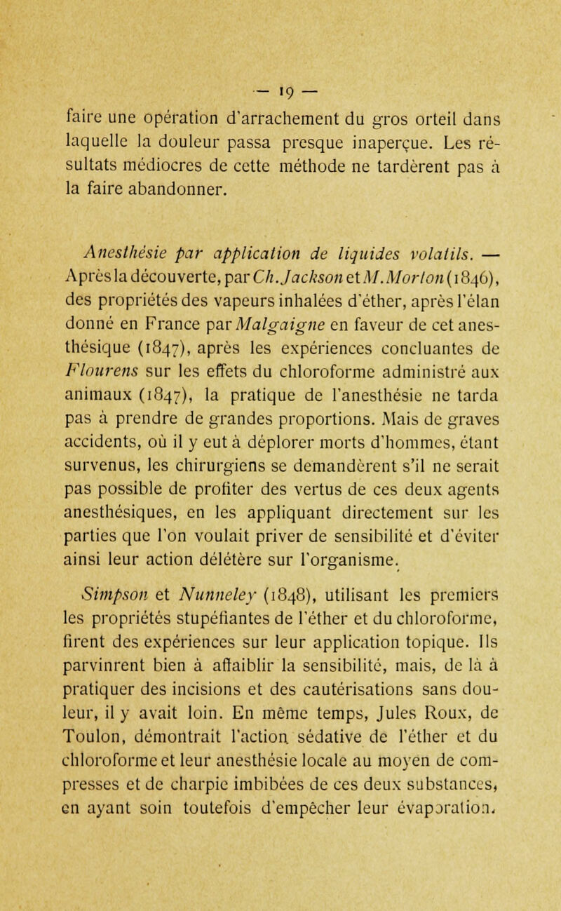 faire une opération d'arrachement du gros orteil dans laquelle la douleur passa presque inaperçue. Les ré- sultats médiocres de cette méthode ne tardèrent pas à la faire abandonner. Anesthésie par application de liquides volatils. — Après la découverte, par Ch.JacksonetM.Morlon (1846), des propriétés des vapeurs inhalées d'éther, après l'élan donné en France par Malgaigne en faveur de cet anes- thésique (1847), après les expériences concluantes de Flourens sur les effets du chloroforme administré aux animaux (1847), la pratique de l'anesthésie ne tarda pas à prendre de grandes proportions. Mais de graves accidents, où il y eut à déplorer morts d'hommes, étant survenus, les chirurgiens se demandèrent s'il ne serait pas possible de profiter des vertus de ces deux agents anesthésiques, en les appliquant directement sur les parties que l'on voulait priver de sensibilité et d'éviter ainsi leur action délétère sur l'organisme. Simpson et Nunneley (1848), utilisant les premiers les propriétés stupéfiantes de l'éther et du chloroforme, firent des expériences sur leur application topique. Ils parvinrent bien à affaiblir la sensibilité, mais, de là à pratiquer des incisions et des cautérisations sans dou- leur, il y avait loin. En même temps, Jules Roux, de Toulon, démontrait l'action sédative de l'éther et du chloroforme et leur anesthésie locale au moyen de com- presses et de charpie imbibées de ces deux substances, en ayant soin toutefois d'empêcher leur évaporation.