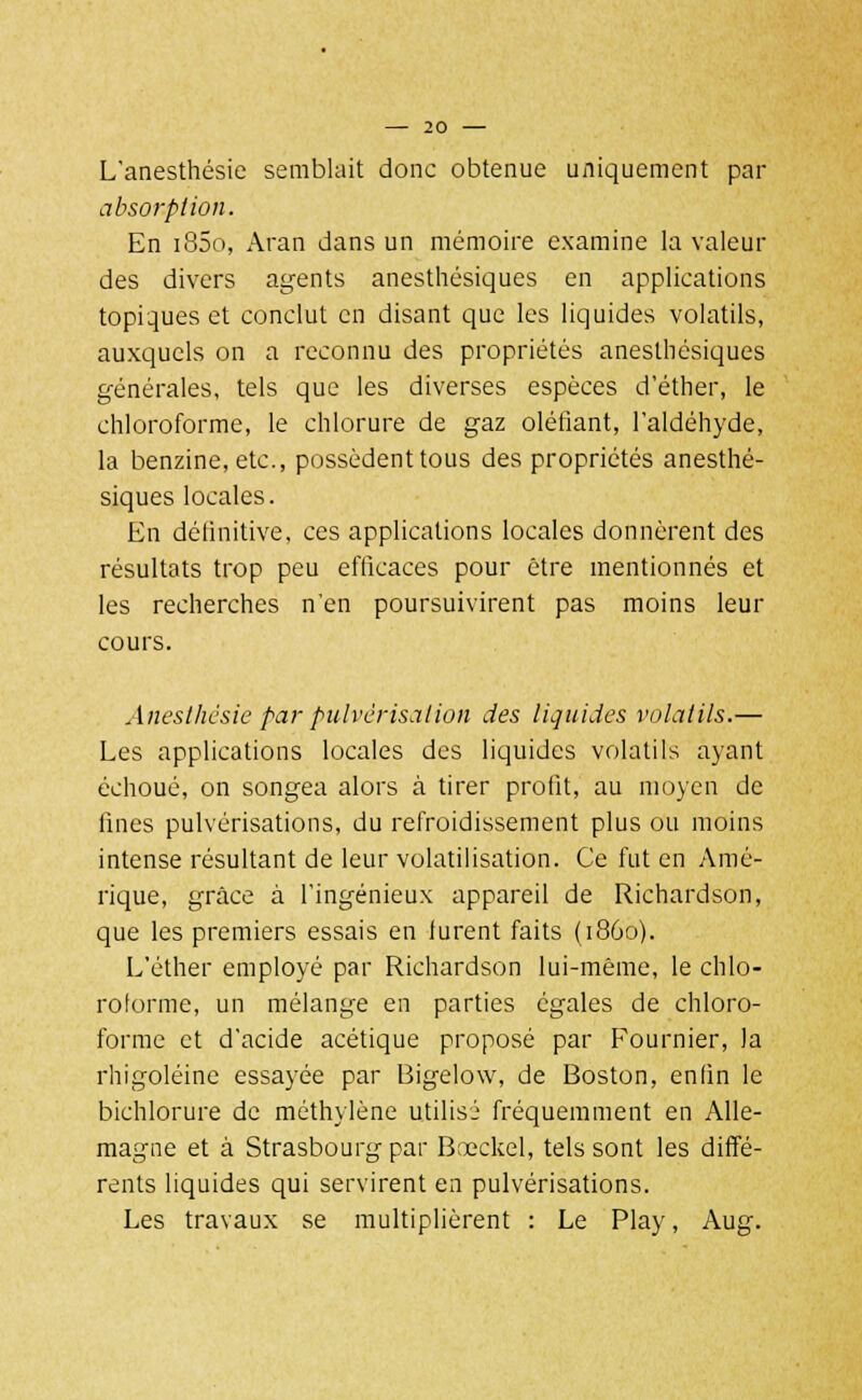 L'anesthésie semblait donc obtenue uniquement par absorption. En i85o, Aran dans un mémoire examine la valeur des divers agents anesthésiques en applications topiques et conclut en disant que les liquides volatils, auxquels on a reconnu des propriétés anesthésiques générales, tels que les diverses espèces d'éther, le chloroforme, le chlorure de gaz oléfiant, l'aldéhyde, la benzine, etc., possèdent tous des propriétés anesthé- siques locales. En délinitive, ces applications locales donnèrent des résultats trop peu efficaces pour être mentionnés et les recherches n'en poursuivirent pas moins leur cours. Aneslhésie par pulvérisation des liquides volatils.— Les applications locales des liquides volatils ayant échoué, on songea alors à tirer profit, au moyen de fines pulvérisations, du refroidissement plus ou moins intense résultant de leur volatilisation. Ce fut en Amé- rique, grâce à l'ingénieux appareil de Richardson, que les premiers essais en furent faits (1860). L'éther employé par Richardson lui-même, le chlo- roforme, un mélange en parties égales de chloro- forme et d'acide acétique proposé par Fournier, la rhigoléine essayée par Bigelow, de Boston, enfin le bichlorure de méthylène utilisé fréquemment en Alle- magne et à Strasbourg par Bœckel, tels sont les diffé- rents liquides qui servirent en pulvérisations. Les travaux se multiplièrent : Le Play, Aug.