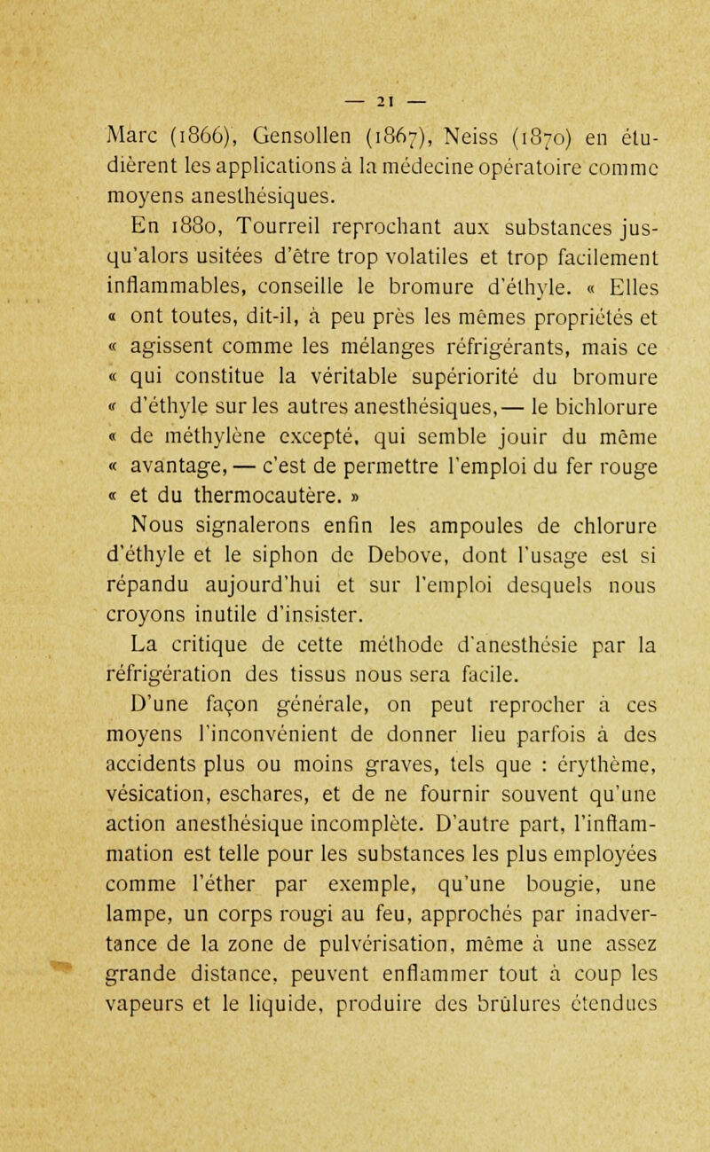 Marc (1866), Gensollen (1867), Neiss (1870) en étu- dièrent les applications à la médecine opératoire comme moyens aneslhésiques. En 1880, Tourreil reprochant aux substances jus- qu'alors usitées d'être trop volatiles et trop facilement inflammables, conseille le bromure d'éthyle. « Elles « ont toutes, dit-il, à peu près les mêmes propriétés et « agissent comme les mélanges réfrigérants, mais ce « qui constitue la véritable supériorité du bromure « d'éthyle sur les autres anesthésiques,— le bichlorure « de méthylène excepté, qui semble jouir du même « avantage, — c'est de permettre l'emploi du fer rouge « et du thermocautère. » Nous signalerons enfin les ampoules de chlorure d'éthyle et le siphon de Debove, dont l'usage est si répandu aujourd'hui et sur l'emploi desquels nous croyons inutile d'insister. La critique de cette méthode d'anesthésie par la réfrigération des tissus nous sera facile. D'une façon générale, on peut reprocher à ces moyens l'inconvénient de donner lieu parfois à des accidents plus ou moins graves, tels que : érythème, vésication, eschares, et de ne fournir souvent qu'une action anesthésique incomplète. D'autre part, l'inflam- mation est telle pour les substances les plus employées comme l'éther par exemple, qu'une bougie, une lampe, un corps rougi au feu, approchés par inadver- tance de la zone de pulvérisation, même à une assez grande distance, peuvent enflammer tout à coup les vapeurs et le liquide, produire des brûlures étendues