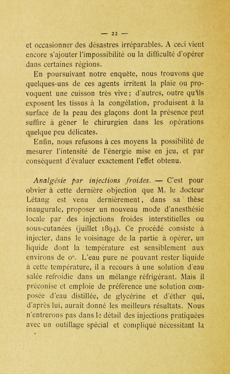 et occasionner des désastres irréparables. A ceci vient encore s'ajouter l'impossibilité ou la difficulté d'opérer dans certaines régions. En poursuivant notre enquête, nous trouvons que quelques-uns de ces agents irritent la plaie ou pro- voquent une cuisson très vive ; d'autres, outre qu'ils exposent les tissus à la congélation, produisent à la surface de la peau des glaçons dont la présence peut suffire à gêner le chirurgien dans les opérations quelque peu délicates. Enfin, nous refusons à ces moyens la possibilité de mesurer l'intensité de l'énergie mise en jeu, et par conséquent d'évaluer exactement l'effet obtenu. Analgésie par injections froides. — C'est pour obvier à cette dernière objection que M. le docteur Létang est venu dernièrement, dans sa thèse inaugurale, proposer un nouveau mode d'anesthésie locale par des injections froides interstitielles ou sous-cutanées (juillet 1894). Ce procédé consiste à injecter, dans le voisinage de la partie à opérer, un liquide dont la température est sensiblement aux environs de on. L'eau pure ne pouvant rester liquide à cette température, il a recours à une solution d'eau salée refroidie dans un mélange réfrigérant. Mais il préconise et emploie de préférence une solution com- posée d'eau distillée, de glycérine et d'éther qui, d'après lui, aurait donné les meilleurs résultats. Nous n'entrerons pas dans le détail des injections pratiquées avec un outillage spécial et compliqué nécessitant la