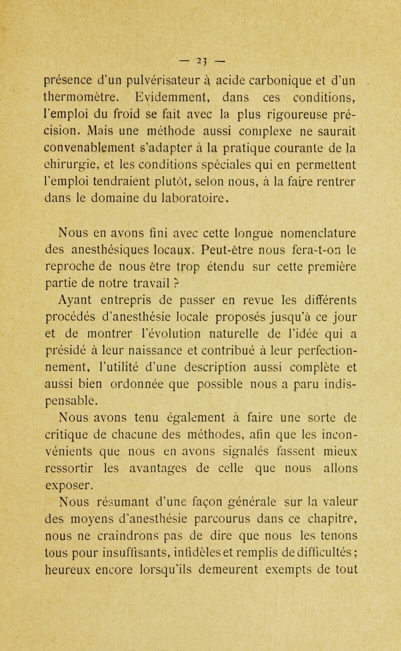 — 25 — présence d'un pulvérisateur à. acide carbonique et d'un thermomètre. Evidemment, dans ces conditions, l'emploi du froid se fait avec la plus rigoureuse pré- cision. Mais une méthode aussi complexe ne saurait convenablement s'adapter à la pratique courante de la chirurgie, et les conditions spéciales qui en permettent l'emploi tendraient plutôt, selon nous, à la faire rentrer dans le domaine du laboratoire. Nous en avons fini avec cette longue nomenclature des anesthésiques locaux. Peut-être nous fera-t-on le reproche de nous être trop étendu sur cette première partie de notre travail ? Ayant entrepris de passer en revue les différents procédés d'anesthésie locale proposés jusqu'à ce jour et de montrer l'évolution naturelle de l'idée qui a présidé à leur naissance et contribué à leur perfection- nement, l'utilité d'une description aussi complète et aussi bien ordonnée que possible nous a paru indis- pensable. Nous avons tenu également à faire une sorte de critique de chacune des méthodes, afin que les incon- vénients que nous en avons signalés fassent mieux ressortir les avantages de celle que nous allons exposer. Nous résumant d'une façon générale sur la valeur des moyens d'anesthésie parcourus dans ce chapitre, nous ne craindrons pas de dire que nous les tenons tous pour insuffisants, infidèles et remplis de difficultés ; heureux encore lorsqu'ils demeurent exempts de tout