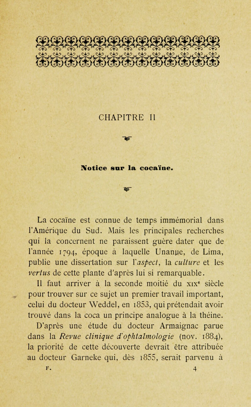 @g®^(i><l)^>< *ï) Wi) ASC/l^LA ' CHAPITRE II Notice sur la cocaïne. La cocaïne est connue de temps immémorial dans l'Amérique du Sud. Mais les principales recherches qui la concernent ne paraissent guère dater que de l'année 1794, époque à laquelle Unanue, de Lima, publie une dissertation sur Yaspecl, la culture et les vertus de cette plante d'après lui si remarquable. Il faut arriver à la seconde moitié du xixe siècle pour trouver sur ce sujet un premier travail important, celui du docteur Weddel, en i853, qui prétendait avoir trouvé dans la coca un principe analogue à la théine. D'après une étude du docteur Armaignac parue dans la Revue clinique d'ophtalmologie (nov. 1884), la priorité de cette découverte devrait être attribuée au docteur Garneke qui, dès i855, serait parvenu à f. 4