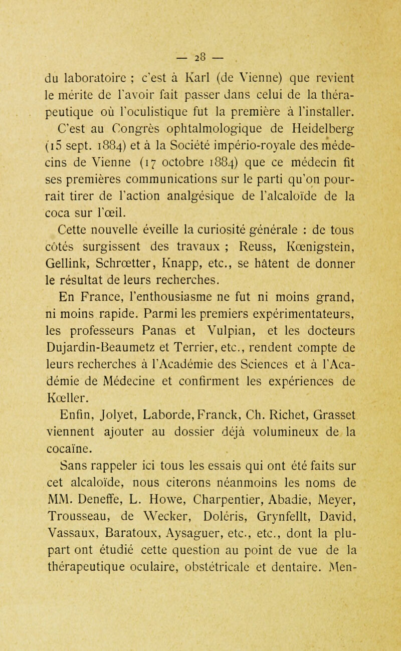 du laboratoire ; c'est à Karl (de Vienne) que revient le mérite de l'avoir fait passer dans celui de la théra- peutique où l'oculistique fut la première à l'installer. C'est au Congrès ophtalmologique de Heidelberg (i5 sept. 1884) et à la Société império-royale des méde- cins de Vienne (17 octobre 1884) que ce médecin fit ses premières communications sur le parti qu'on pour- rait tirer de l'action analgésique de l'alcaloïde de la coca sur l'œil. Cette nouvelle éveille la curiosité générale : de tous côtés surgissent des travaux ; Reuss, Kœnigstein, Gellink, Schrœtter, Knapp, etc., se hâtent de donner le résultat de leurs recherches. En France, l'enthousiasme ne fut ni moins grand, ni moins rapide. Parmi les premiers expérimentateurs, les professeurs Panas et Vulpian, et les docteurs Dujardin-Beaumetz et Terrier, etc., rendent compte de leurs recherches à l'Académie des Sciences et à l'Aca- démie de Médecine et confirment les expériences de Kœller. Enfin, Jolyet, Laborde, Franck, Ch. Richet, Grasset viennent ajouter au dossier déjà volumineux de la cocaïne. Sans rappeler ici tous les essais qui ont été faits sur cet alcaloïde, nous citerons néanmoins les noms de MM. Deneffe, L. Howe, Charpentier, Abadie, Meyer, Trousseau, de Wecker, Doléris, Grynfellt, David, Vassaux, Baratoux, Aysaguer, etc., etc., dont la plu- part ont étudié cette question au point de vue de la thérapeutique oculaire, obstétricale et dentaire. Men-