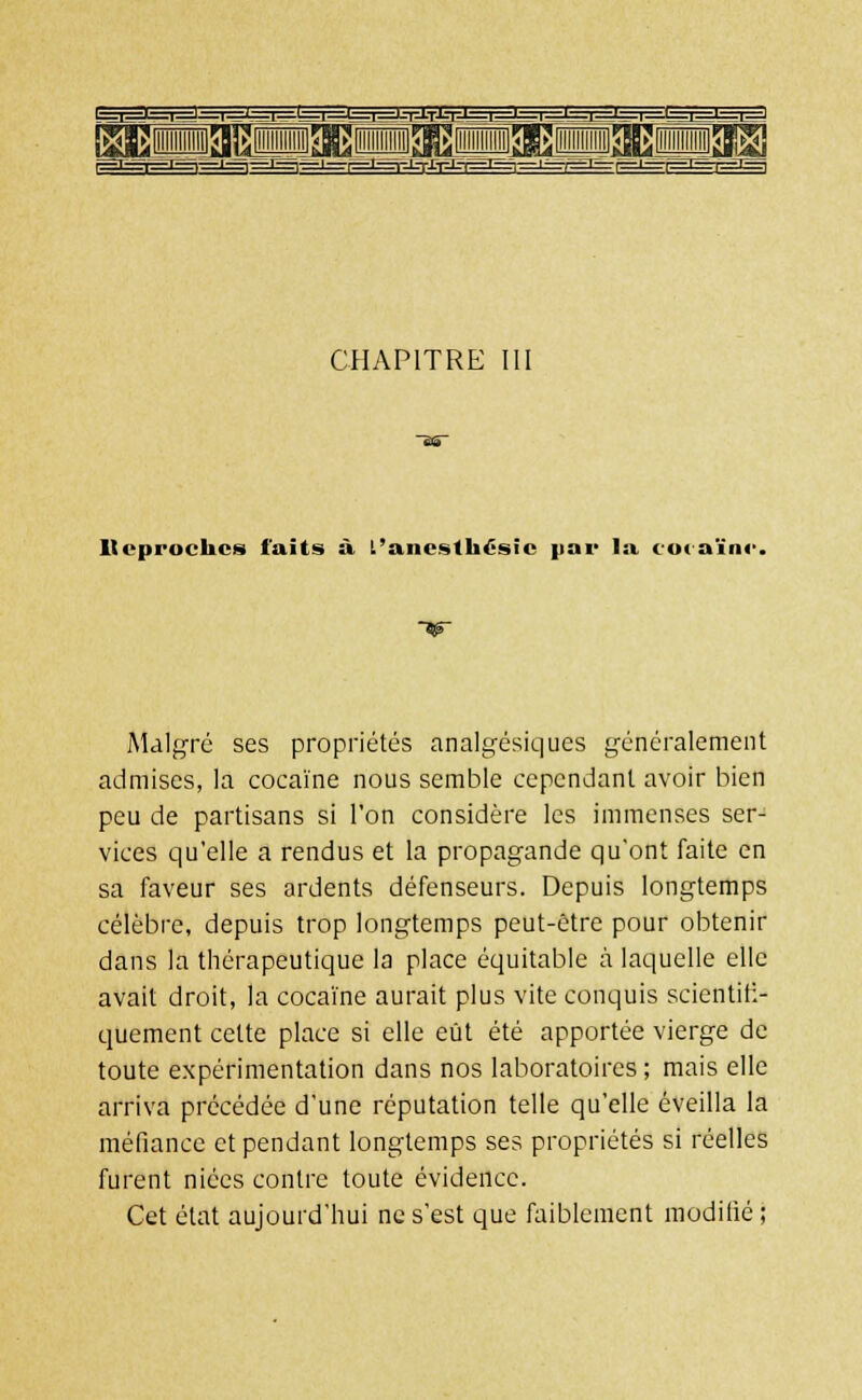 CHAPITRE llvprockcs faits si L'ancsth£sic par la cocaïne Malgré ses propriétés analgésiques généralement admises, la cocaïne nous semble cependant avoir bien peu de partisans si l'on considère les immenses ser- vices qu'elle a rendus et la propagande qu'ont faite en sa faveur ses ardents défenseurs. Depuis longtemps célèbre, depuis trop longtemps peut-être pour obtenir dans la thérapeutique la place équitable à laquelle elle avait droit, la cocaïne aurait plus vite conquis scientifi- quement cette place si elle eût été apportée vierge de toute expérimentation dans nos laboratoires; mais elle arriva précédée d'une réputation telle qu'elle éveilla la méfiance et pendant longtemps ses propriétés si réelles furent niées contre toute évidence. Cet état aujourd'hui ne s'est que faiblement modifié ;