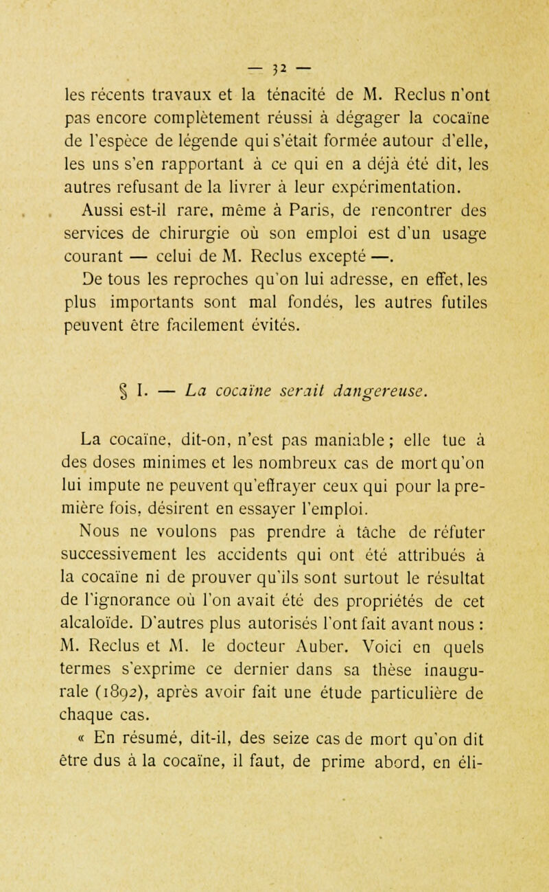 les récents travaux et la ténacité de M. Reclus n'ont pas encore complètement réussi à dégager la cocaïne de l'espèce de légende qui s'était formée autour d'elle, les uns s'en rapportant à ce qui en a déjà été dit, les autres refusant de la livrer à leur expérimentation. Aussi est-il rare, même à Paris, de rencontrer des services de chirurgie où son emploi est d'un usage courant — celui de M. Reclus excepté —. De tous les reproches qu'on lui adresse, en effet, les plus importants sont mal fondés, les autres futiles peuvent être facilement évités. § I. — La cocaïne serait dangereuse. La cocaïne, dit-on, n'est pas maniable; elle tue à des doses minimes et les nombreux cas de mort qu'on lui impute ne peuvent qu'effrayer ceux qui pour la pre- mière fois, désirent en essayer l'emploi. Nous ne voulons pas prendre à tâche de réfuter successivement les accidents qui ont été attribués à la cocaïne ni de prouver qu'ils sont surtout le résultat de l'ignorance où l'on avait été des propriétés de cet alcaloïde. D'autres plus autorisés l'ont fait avant nous : M. Reclus et M. le docteur Auber. Voici en quels termes s'exprime ce dernier dans sa thèse inaugu- rale (1892), après avoir fait une étude particulière de chaque cas. « En résumé, dit-il, des seize cas de mort qu'on dit être dus à la cocaïne, il faut, de prime abord, en éli-