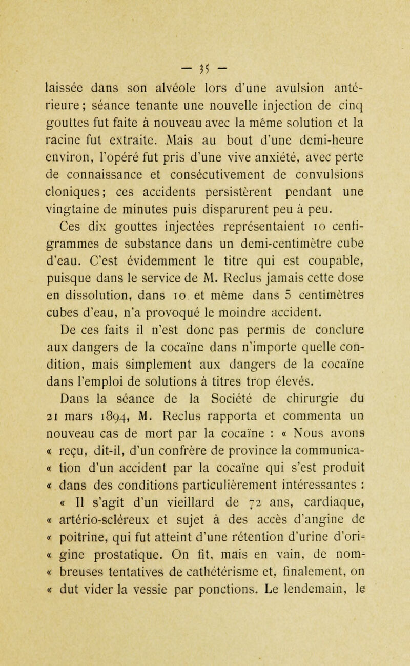 laissée dans son alvéole lors d'une avulsion anté- rieure ; séance tenante une nouvelle injection de cinq gouttes fut faite à nouveau avec la même solution et la racine fut extraite. Mais au bout d'une demi-heure environ, l'opéré fut pris d'une vive anxiété, avec perte de connaissance et consécutivement de convulsions cloniques ; ces accidents persistèrent pendant une vingtaine de minutes puis disparurent peu à peu. Ces dix gouttes injectées représentaient 10 centi- grammes de substance dans un demi-centimètre cube d'eau. C'est évidemment le titre qui est coupable, puisque dans le service de M. Reclus jamais cette dose en dissolution, dans 10 et même dans 5 centimètres cubes d'eau, n'a provoqué le moindre accident. De ces faits il n'est donc pas permis de conclure aux dangers de la cocaïne dans n'importe quelle con- dition, mais simplement aux dangers de la cocaïne dans l'emploi de solutions à titres trop élevés. Dans la séance de la Société de chirurgie du 21 mars 1894, M. Reclus rapporta et commenta un nouveau cas de mort par la cocaïne : « Nous avons « reçu, dit-il, d'un confrère de province la communica- « tion d'un accident par la cocaïne qui s'est produit « dans des conditions particulièrement intéressantes : « Il s'agit d'un vieillard de 72 ans, cardiaque, « artério-scléreux et sujet à des accès d'angine de « poitrine, qui fut atteint d'une rétention d'urine d'ori- « ginc prostatique. On fit. mais en vain, de nom- « breuses tentatives de cathétérisme et, finalement, on « dut vider la vessie par ponctions. Le lendemain, le