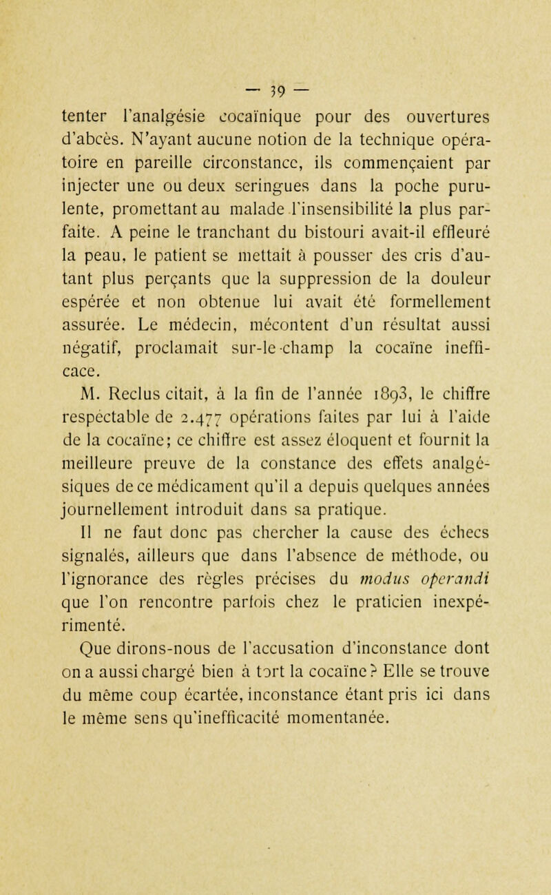 tenter l'analgésie cocaïnique pour des ouvertures d'abcès. N'ayant aucune notion de la technique opéra- toire en pareille circonstance, ils commençaient par injecter une ou deux seringues dans la poche puru- lente, promettant au malade l'insensibilité la plus par- faite. A peine le tranchant du bistouri avait-il effleuré la peau, le patient se mettait à pousser des cris d'au- tant plus perçants que la suppression de la douleur espérée et non obtenue lui avait été formellement assurée. Le médecin, mécontent d'un résultat aussi négatif, proclamait sur-le-champ la cocaïne ineffi- cace. M. Reclus citait, à la fin de l'année 1893, le chiffre respectable de 2.477 opérations faites par lui à l'aide de la cocaïne; ce chiffre est assez éloquent et fournit la meilleure preuve de la constance des effets analgé- siques de ce médicament qu'il a depuis quelques années journellement introduit dans sa pratique. Il ne faut donc pas chercher la cause des échecs signalés, ailleurs que dans l'absence de méthode, ou l'ignorance des règles précises du mocius operandi que l'on rencontre parfois chez le praticien inexpé- rimenté. Que dirons-nous de l'accusation d'inconstance dont on a aussi chargé bien à tort la cocaïne? Elle se trouve du même coup écartée, inconstance étant pris ici dans le même sens qu'inefficacité momentanée.