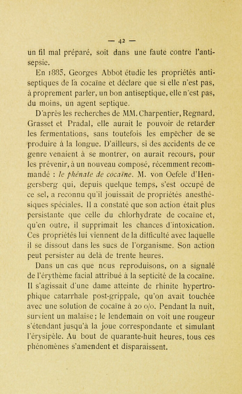 un fil mal préparé, soit dans une faute contre l'anti- sepsie. En i885, Georges Abbot étudie les propriétés anti- septiques de l'a cocaïne et déclare que si elle n'est pas, à proprement parler, un bon antiseptique, elle n'est pas, du moins, un agent septique. D'après les recherches de MM. Charpentier, Regnard. Grasset et Pradal, elle aurait le pouvoir de retarder les fermentations, sans toutefois les empêcher de se produire à la longue. D'ailleurs, si des accidents de ce genre venaient à se montrer, on aurait recours, poul- ies prévenir, à un nouveau composé, récemment recom- mandé : le phênate de cocaïne. M. von Oefele d'Hen- gersberg' qui, depuis quelque temps, s'est occupé de ce sel, a reconnu qu'il jouissait de propriétés anesthé- siques spéciales. 11 a constaté que son action était plus persistante que celle du chlorhydrate de cocaïne et, qu'en outre, il supprimait les chances d'intoxication. Ces propriétés lui viennent delà difficulté avec laquelle il se dissout dans les sucs de l'organisme. Son action peut persister au delà de trente heures. Dans un cas que nous reproduisons, on a signalé de l'érythème facial attribué à la septicité de la cocaïne. Il s'agissait d'une dame atteinte de rhinite hypertro- phique catarrhale post-grippale, qu'on avait touchée avec une solution de cocaïne à 20 0/0. Pendant la nuit, sursient un malaise; le lendemain on voit une rougeur s'étendant jusqu'à la joue correspondante et simulant l'érysipèle. Au bout de quarante-huit heures, tous ces phénomènes s'amendent et disparaissent.