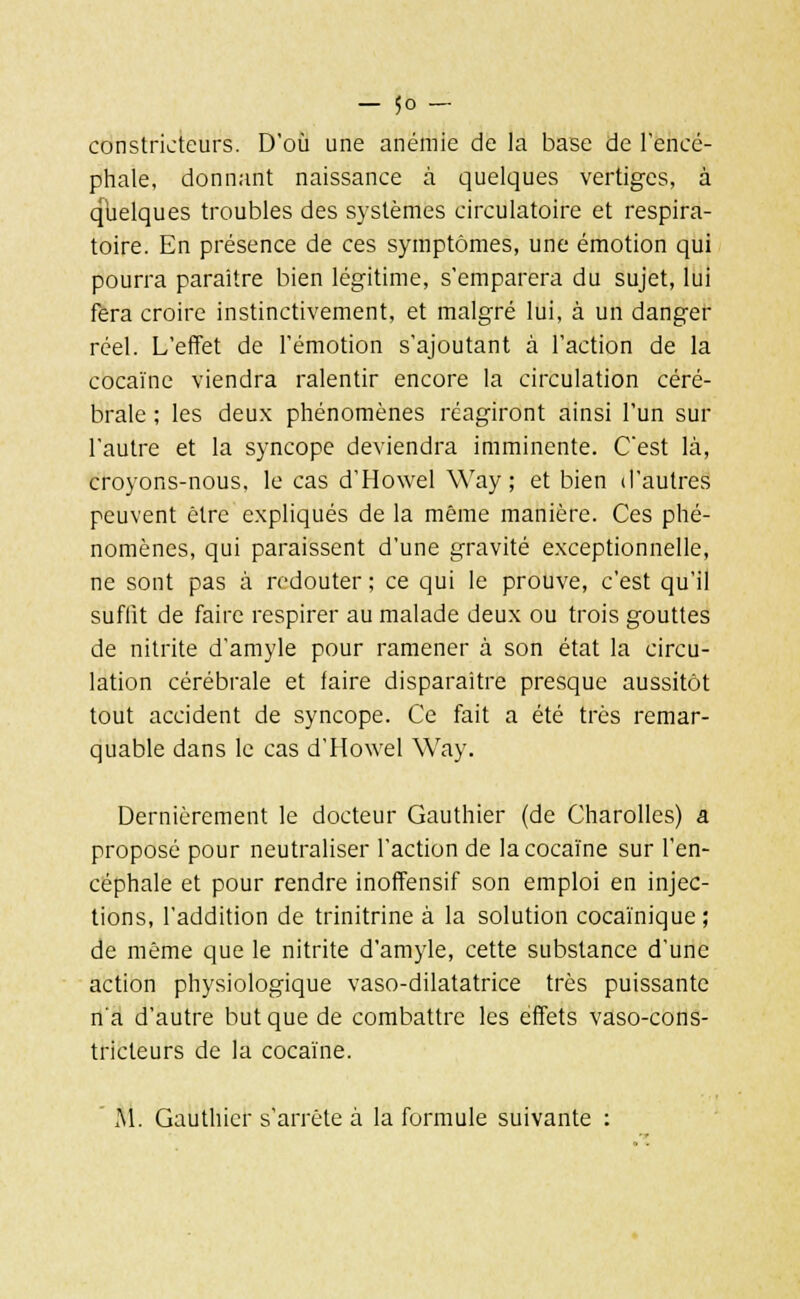 constricteurs. D'où une anémie de la base de l'encé- phale, donnant naissance à quelques vertiges, à quelques troubles des systèmes circulatoire et respira- toire. En présence de ces symptômes, une émotion qui pourra paraître bien légitime, s'emparera du sujet, lui fera croire instinctivement, et malgré lui, à un danger réel. L'effet de l'émotion s'ajoutant à l'action de la cocaïne viendra ralentir encore la circulation céré- brale ; les deux phénomènes réagiront ainsi l'un sur l'autre et la syncope deviendra imminente. C'est là, croyons-nous, le cas d'Howel Way ; et bien d'autres peuvent être expliqués de la même manière. Ces phé- nomènes, qui paraissent d'une gravité exceptionnelle, ne sont pas à redouter ; ce qui le prouve, c'est qu'il suffit de faire respirer au malade deux ou trois gouttes de nitrite d'amyle pour ramener à son état la circu- lation cérébrale et faire disparaître presque aussitôt tout accident de syncope. Ce fait a été très remar- quable dans le cas d'Howel Way. Dernièrement le docteur Gauthier (de Charolles) a proposé pour neutraliser l'action de la cocaïne sur l'en- céphale et pour rendre inoffensif son emploi en injec- tions, l'addition de trinitrine à la solution cocaïnique; de même que le nitrite d'amyle, cette substance d'une action physiologique vaso-dilatatrice très puissante na d'autre but que de combattre les effets vaso-cons- tricteurs de la cocaïne. M. Gauthier s'arrête à la formule suivante :