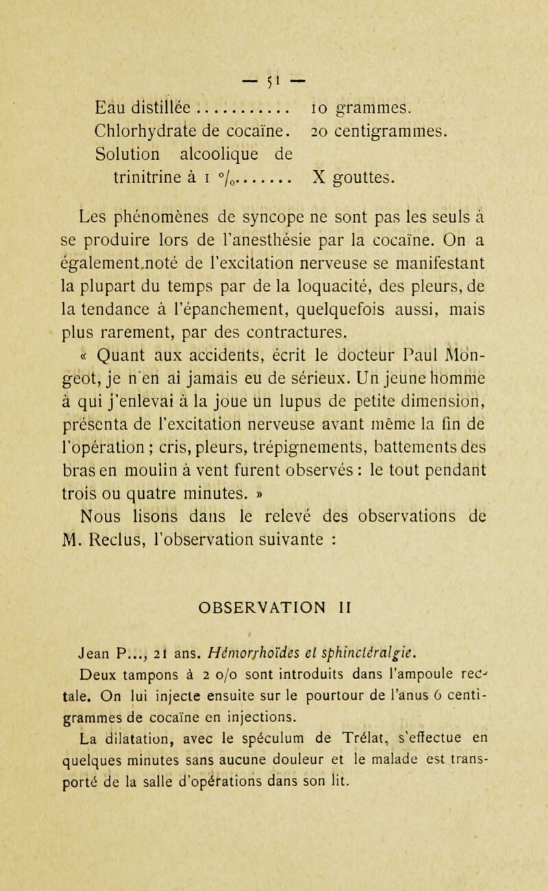 Chlorhydrate de cocaïne. 20 centigrammes. Solution alcoolique de trinitrine à 1 % X gouttes. Les phénomènes de syncope ne sont pas les seuls à se produire lors de l'anesthésie par la cocaïne. On a également.noté de l'excitation nerveuse se manifestant la plupart du temps par de la loquacité, des pleurs, de la tendance à l'épanchement, quelquefois aussi, mais plus rarement, par des contractures. « Quant aux accidents, écrit le docteur Paul Mdn- geot, je n*en ai jamais eu de sérieux. Un jeune homme à qui j'enlevai à la joue un lupus de petite dimension, présenta de l'excitation nerveuse avant même la fin de l'opération ; cris, pleurs, trépignements, battements des bras en moulin à vent furent observés : le tout pendant trois ou quatre minutes. » Nous lisons dans le relevé des observations de M. Reclus, l'observation suivante : OBSERVATION II Jean P..., 21 ans. Hémor/hoïdes el sphincléralgie. Deux tampons à 2 0/0 sont introduits dans l'ampoule rec- tale. On lui injecte ensuite sur le pourtour de l'anus 6 centi- grammes de cocaïne en injections. La dilatation, avec le spéculum de Trélat, s'effectue en quelques minutes sans aucune douleur et le malade est trans- porté de la salle d'opérations dans son lit.